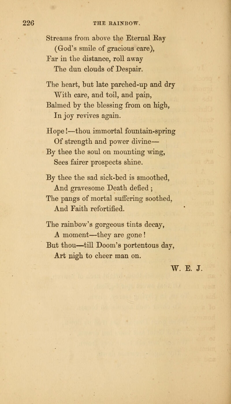 Streams from above the Eternal Bay (Grod's smile of gracious care), Far in the distance, roll away The dun clouds of Despair. The heart, but late parched-up and dry With care, and toil, and pain, Balmed by the blessing from on high, In joy revives again. Hope!—thou immortal fountain-spring Of strength and power divine— By thee the soul on mounting wing, Sees fairer prospects shine. By thee the sad sick-bed is smoothed, And gravesome Death defied ; The pangs of mortal suffering soothed, And Faith refortified. The rainbow's gorgeous tints decay, A moment—they are gone ! But thou—till Doom's portentous day, Art nigh to cheer man on. W. E. J.