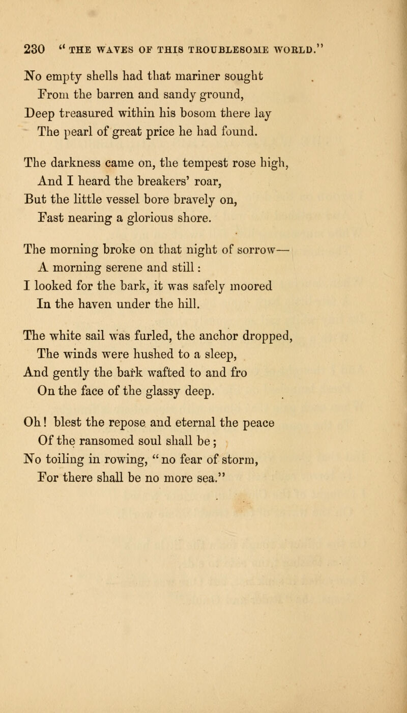 No empty shells had that mariner sought From the barren and sandy ground, Deep treasured within his bosom there lay The pearl of great price he had found. The darkness came on, the tempest rose high, And I heard the breakers' roar, But the little vessel bore bravely on, East nearing a glorious shore. The morning broke on that night of sorrow— A morning serene and still: I looked for the bark, it was safely moored In the haven under the hill. The white sail was furled, the anchor dropped, The winds were hushed to a sleep, And gently the bark wafted to and fro On the face of the glassy deep. Oh! blest the repose and eternal the peace Of the ransomed soul shall be; No toiling in rowing,  no fear of storm, For there shall be no more sea.