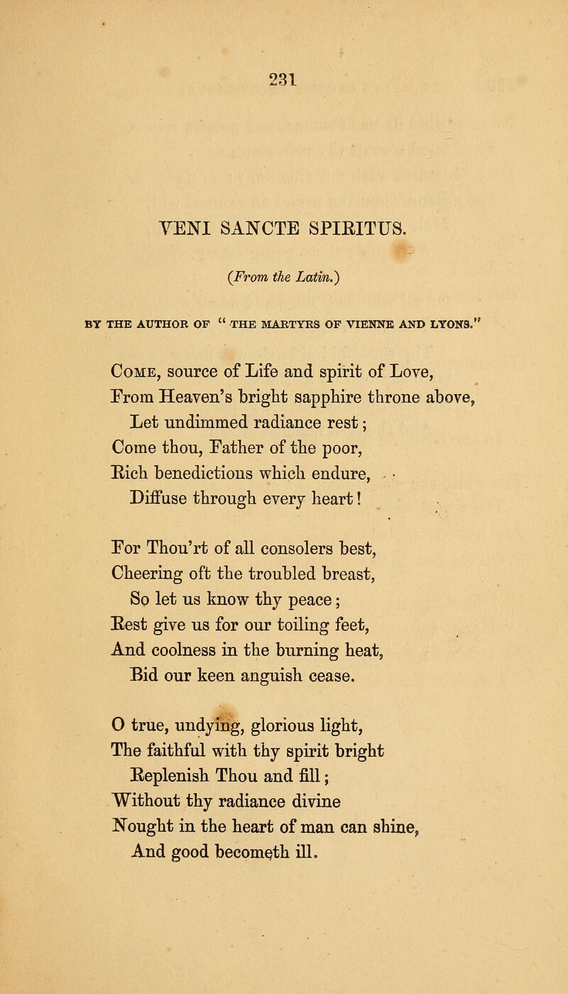 VENI SANCTE SPIEITUS. {From the Latin.) BY THE AUTHOR OF  THE MARTYRS OP VIENNE AND LYONS. Come, source of Life and spirit of Love, Erom Heaven's bright sapphire throne above, Let undimmed radiance rest; Come thou, Eather of the poor, Eich benedictions which endure, * • Diffuse through every heart! Eor Thou'rt of all consolers best, Cheering oft the troubled breast, So let us know thy peace; Eest give us for our toiling feet, And coolness in the burning heat, Bid our keen anguish cease. 0 true, undying, glorious light, The faithful with thy spirit bright Eeplenish Thou and fill; Without thy radiance divine Nought in the heart of man can shine, And good becometh ill.