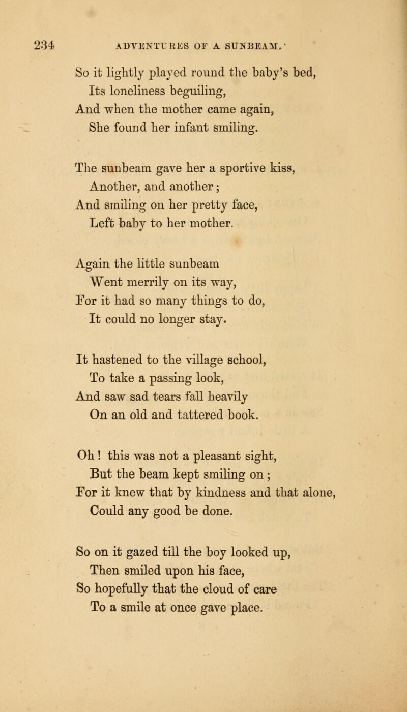 So it lightly played round the baby's bed, Its loneliness beguiling, And when the mother came again, She found her infant smiling. The sunbeam gave her a sportive kiss, Another, and another; And smiling on her pretty face, Left baby to her mother. Again the little sunbeam Went merrily on its way, Eor it had so many things to do, It could no longer stay. It hastened to the village school, To take a passing look, And saw sad tears fall heavily On an old and tattered book. Oh ! this was not a pleasant sight, But the beam kept smiling on ; For it knew that by kindness and that alone, Could any good be done. So on it gazed till the boy looked up, Then smiled upon his face, So hopefully that the cloud of care To a smile at once gave place.