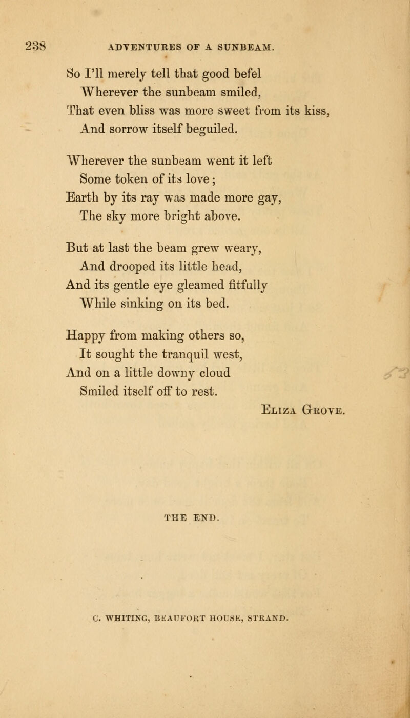 So I'll merely tell that good befel Wherever the sunbeam smiled, That even bliss was more sweet from its kiss, And sorrow itself beguiled. Wherever the sunbeam went it left Some token of its love; Earth by its ray was made more gay, The sky more bright above. But at last the beam grew weary, And drooped its little head, And its gentle eye gleamed fitfully While sinking on its bed. Happy from making others so, It sought the tranquil west, And on a little downy cloud Smiled itself off to rest. Eliza Grove. the END. C. WHITING, BEAUFOKT HOLSK, STRAND.