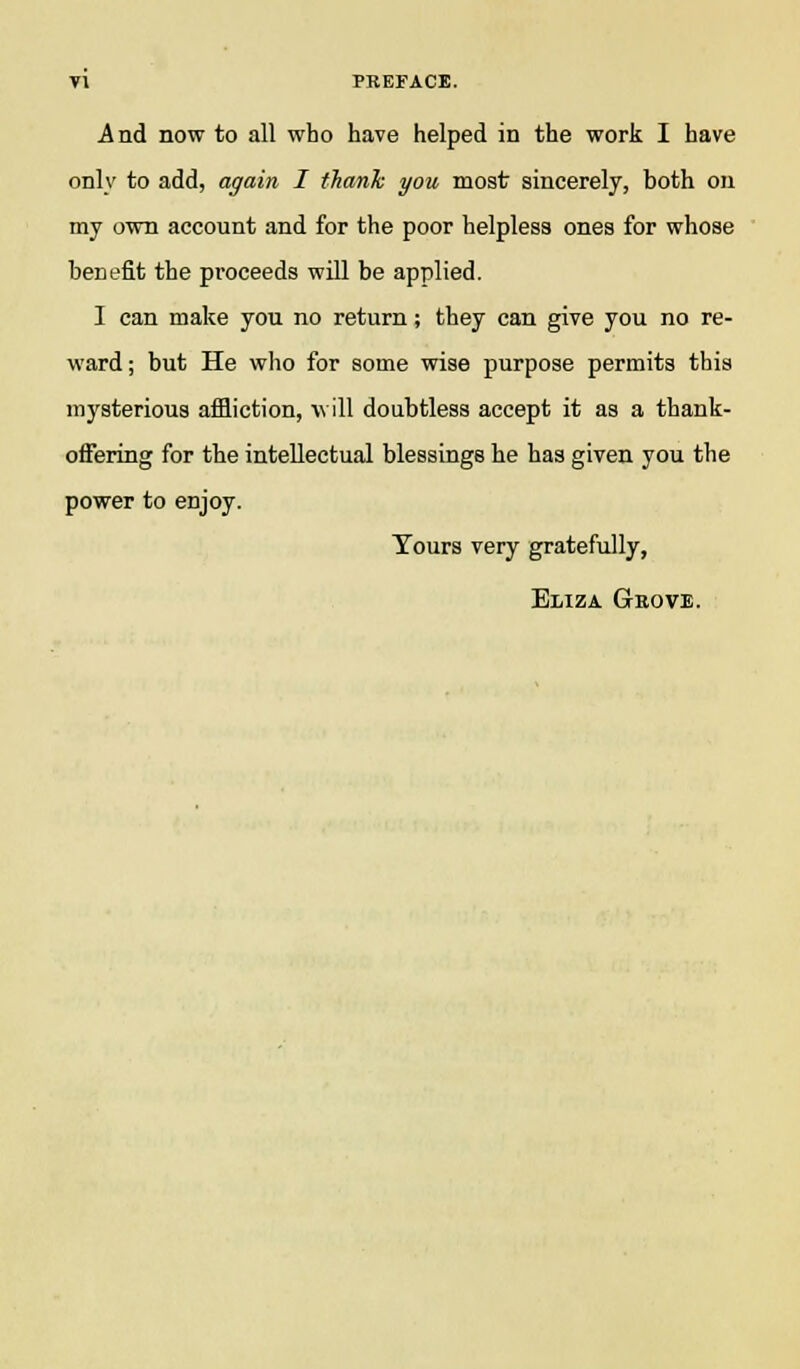 A nd now to all who have helped in the work I have only to add, again I thank you most sincerely, both on my own account and for the poor helpless ones for whose benefit the proceeds will be applied. I can make you no return; they can give you no re- ward ; but He who for some wise purpose permits this mysterious affliction, will doubtless accept it as a thank- offering for the intellectual blessings he has given you the power to enjoy. Tours very gratefully, Eliza Geove.