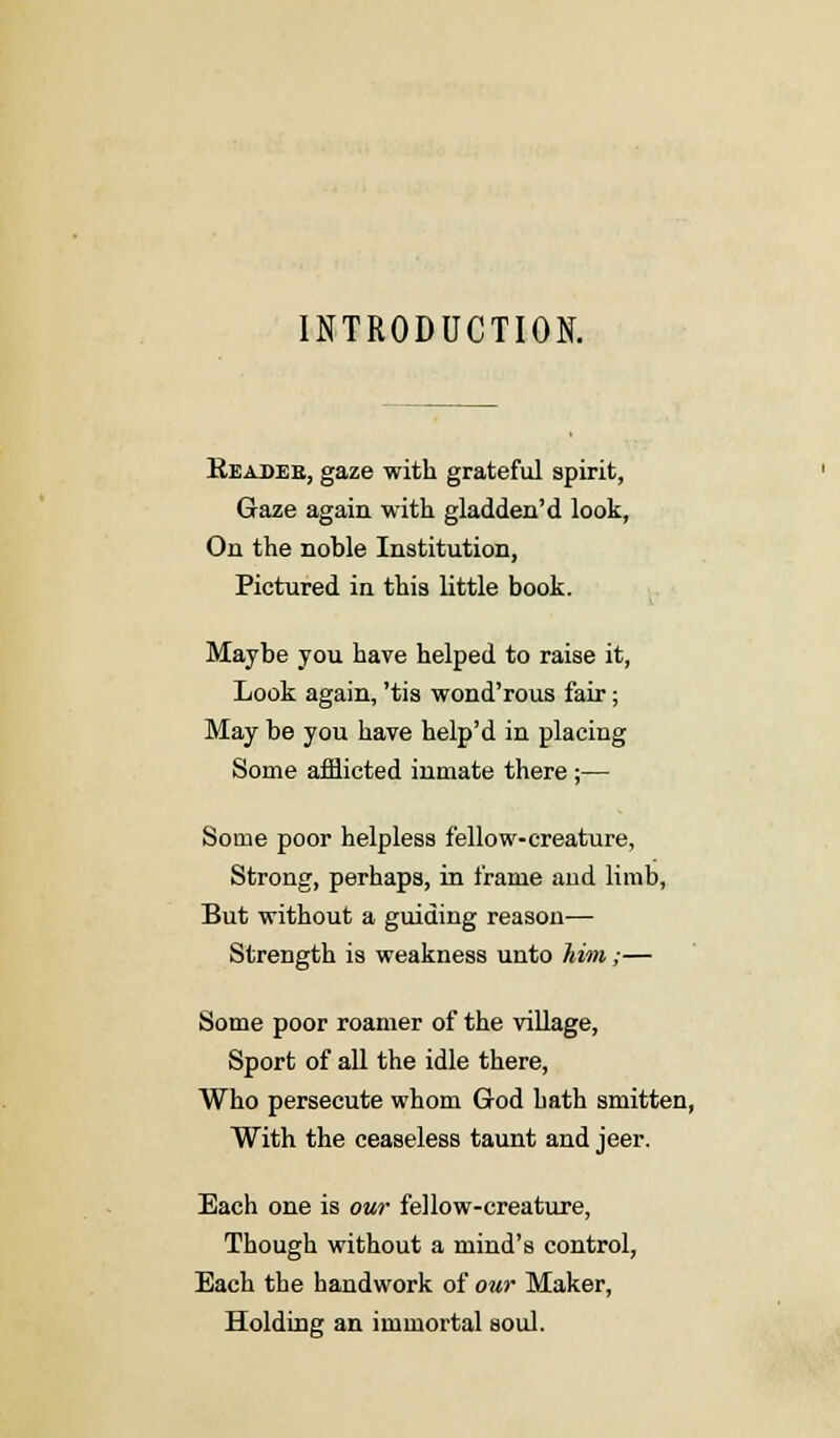 INTRODUCTION. Readeb, gaze with grateful spirit, Gaze again with gladden'd look, On the noble Institution, Pictured in this little book. Maybe you have helped to raise it, Look again, 'tis wond'rous fair; May be you have help'd in placing Some afflicted inmate there ;— Some poor helpless fellow-creature, Strong, perhaps, in frame and limb, But without a guiding reason— Strength is weakness unto him;— Some poor roamer of the village, Sport of all the idle there, Who persecute whom God hath smitten, With the ceaseless taunt and jeer. Each one is our fellow-creature, Though without a mind's control, Each the handwork of our Maker, Holding an immortal soul.