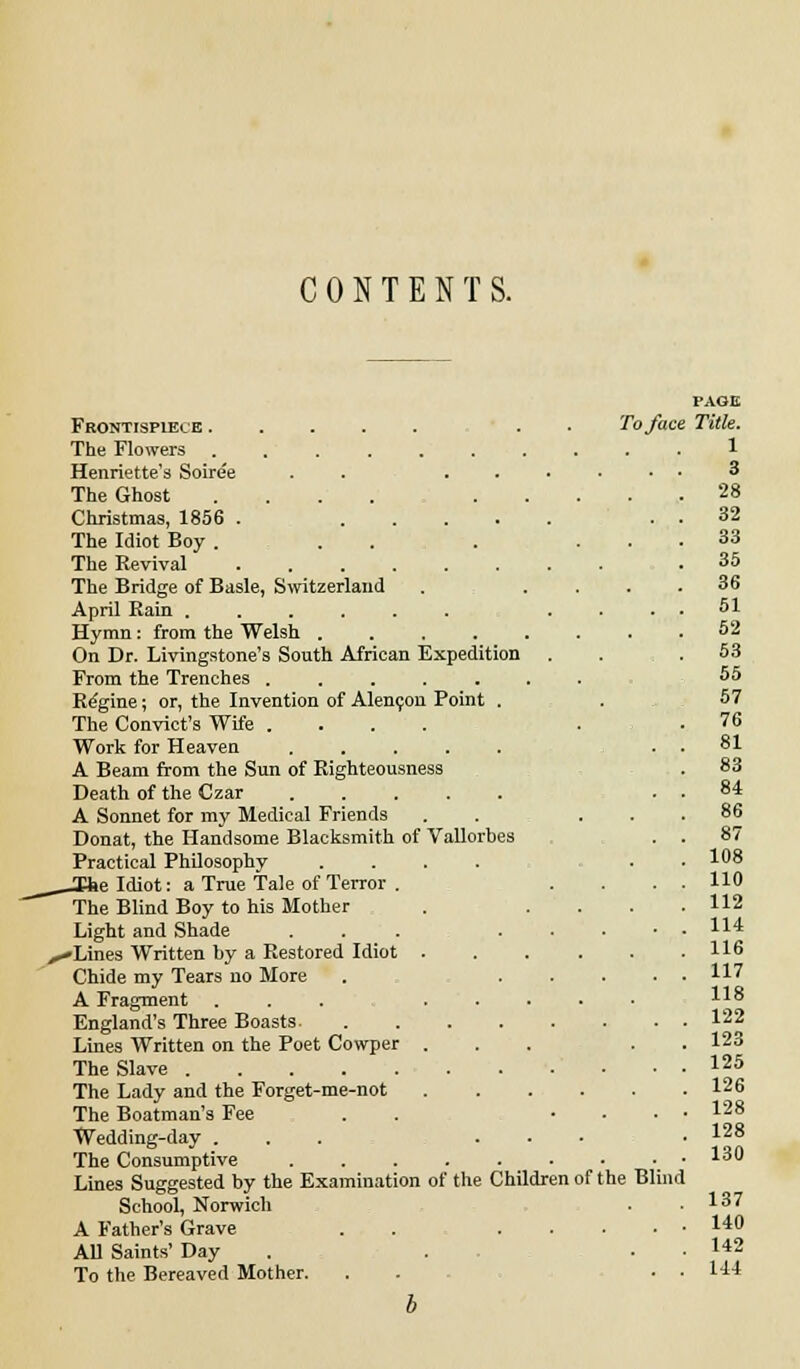 CONTENTS. Frontispiece The Flowers ...... Henriette's Soiree . . . The Ghost .... Christmas, 1856 . .... The Idiot Boy . . . The Revival The Bridge of Basle, Switzerland April Rain ...... Hymn : from the Welsh .... On Dr. Livingstone's South African Expedition From the Trenches ..... Regine; or, the Invention of Alencon Point . The Convict's Wife .... Work for Heaven ..... A Beam from the Sun of Righteousness Death of the Czar ..... A Sonnet for my Medical Friends Donat, the Handsome Blacksmith of Vallorbes Practical Philosophy .... _Ihe Idiot: a True Tale of Terror . The Blind Boy to his Mother Light and Shade .-Lines Written by a Restored Idiot . Chide my Tears no More A Fragment ... England's Three Boasts. Lines Written on the Poet Cowper . The Slave The Lady and the Forget-me-not The Boatman's Fee Wedding-day . The Consumptive .... Lines Suggested by the Examination of the Children of t School, Norwich A Father's Grave All Saints' Day To the Bereaved Mother. To face he Blind PAGE Title. 1 3 28 32 33 35 36 51 52 53 55 57 76 81 83 84 86 87 108 110 112 114 116 117 118 122 123 125 126 128 128 130 137 140 142 144