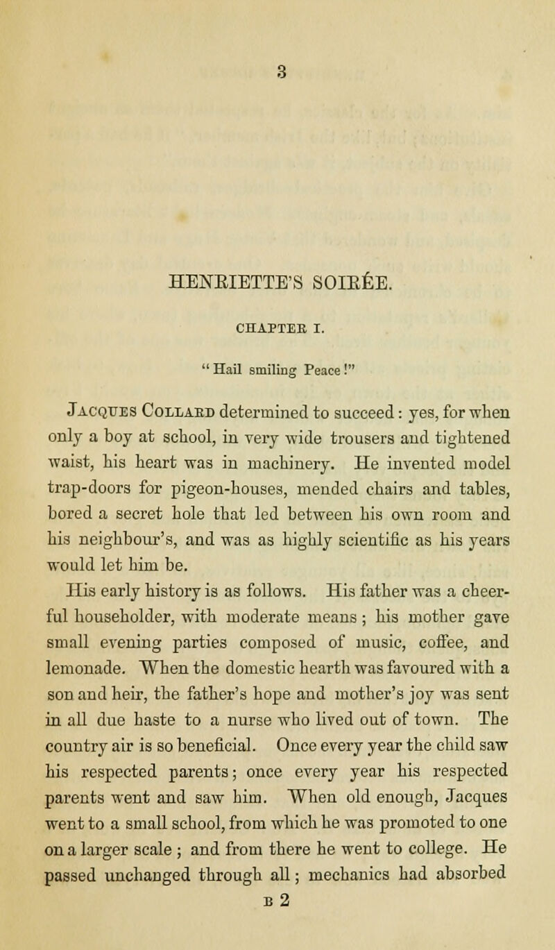 CHAPTEE I.  Hail smiling Peace! Jacques Collaed determined to succeed: yes, for when only a boy at school, in very wide trousers and tightened waist, his heart was in machinery. He invented model trap-doors for pigeon-houses, mended chairs and tables, bored a secret hole that led between his own room and his neighbour's, and was as highly scientific as his years would let him be. His early history is as follows. His father was a cheer- ful householder, with moderate means ; his mother gave small evening parties composed of music, coffee, and lemonade. When the domestic hearth was favoured with a son and heir, the father's hope and mother's joy was sent in all due haste to a nurse who lived out of town. The country air is so beneficial. Once every year the child saw his respected parents; once every year his respected parents went and saw him. When old enough, Jacques went to a small school, from which he was promoted to one on a larger scale ; and from there he went to college. He passed unchanged through all; mechanics had absorbed b2