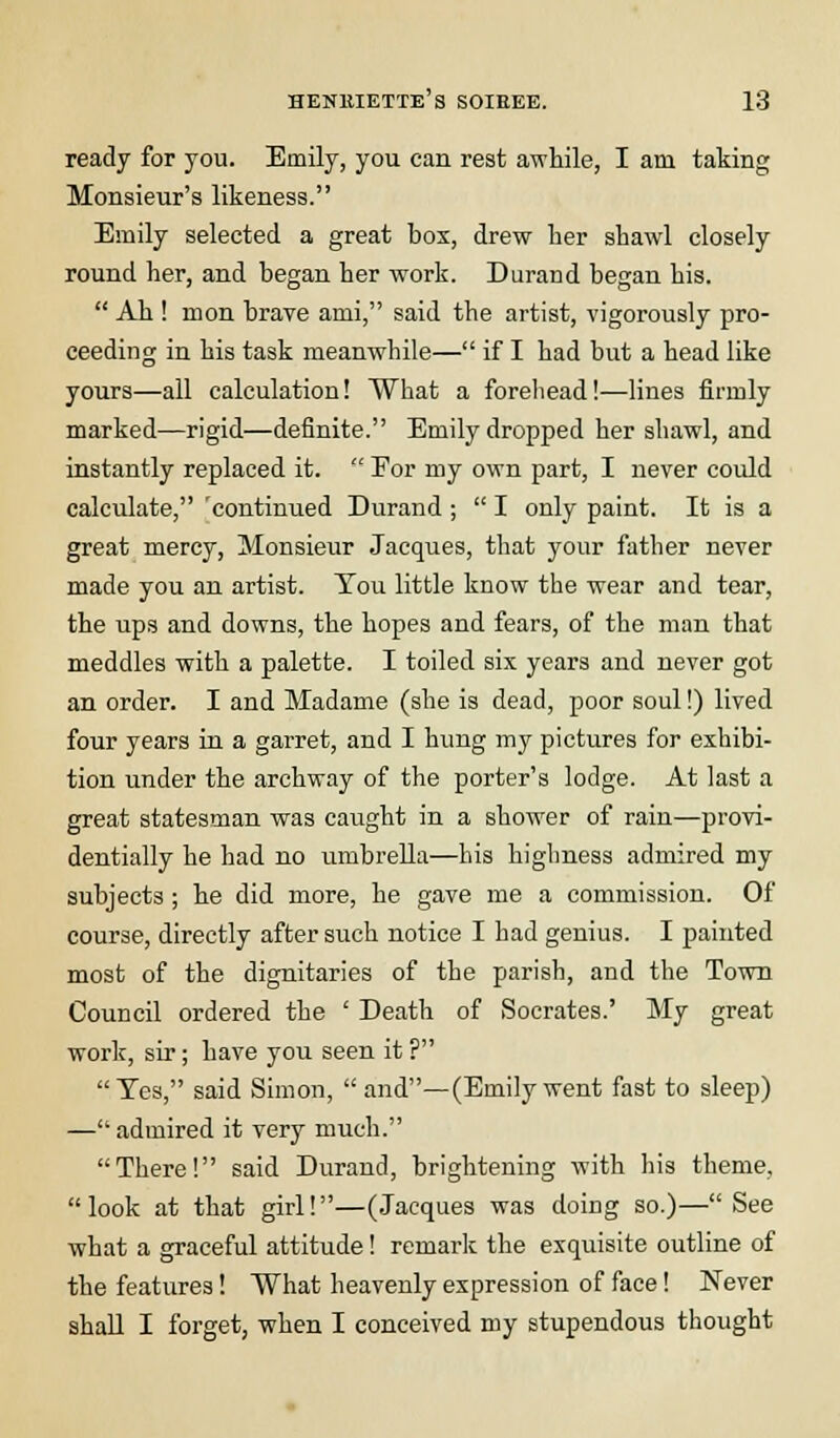 ready for you. Emily, you can rest awhile, I am taking Monsieur's likeness. Emily selected a great box, drew her shawl closely round her, and began her work. Durand began his.  Ah ! mon brave ami, said the artist, vigorously pro- ceeding in his task meanwhile— if I had but a head like yours—all calculation! What a forehead!—lines firmly marked—rigid—definite. Emily dropped her shawl, and instantly replaced it.  Eor my own part, I never could calculate, 'continued Durand ;  I only paint. It is a great mercy, Monsieur Jacques, that your father never made you an artist. Tou little know the wear and tear, the ups and downs, the hopes and fears, of the man that meddles with a palette. I toiled six years and never got an order. I and Madame (she is dead, poor soul!) lived four years in a garret, and I hung my pictures for exhibi- tion under the archway of the porter's lodge. At last a great statesman was caught in a shower of rain—provi- dentially he had no umbrella—his highness admired my subjects ; he did more, he gave me a commission. Of course, directly after such notice I had genius. I painted most of the dignitaries of the parish, and the Town Council ordered the ' Death of Socrates.' My great work, sir; have you seen it ? Yes, said Simon,  and— (Emily went fast to sleep) —admired it very much. There! said Durand, brightening with his theme, look at that girl!—(Jacques was doing so.)—See what a graceful attitude! remark the exquisite outline of the features! What heavenly expression of face! Never shall I forget, when I conceived my stupendous thought