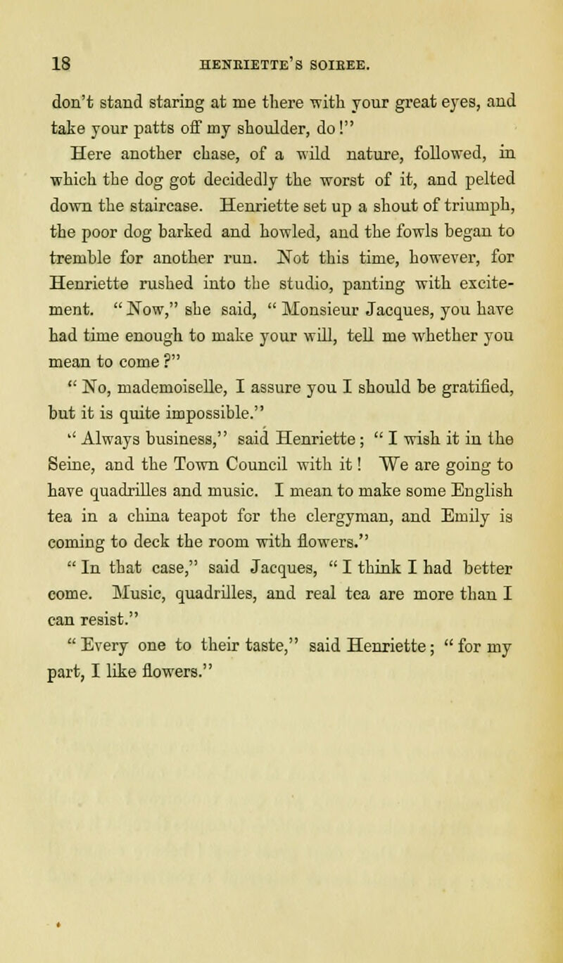 don't stand staring at me there with your great eyes, and take your patts off my shoulder, do! Here another chase, of a -wild nature, followed, in which the dog got decidedly the worst of it, and pelted down the staircase. Henriette set up a shout of triumph, the poor dog barked and howled, and the fowls began to tremble for another run. Not this time, however, for Henriette rushed into the studio, panting with excite- ment.  Now, she said,  Monsieur Jacques, you have had time enough to make your will, tell me whether you mean to come ?  No, mademoiselle, I assure you I should be gratified, but it is quite impossible. '' Always business, said Henriette ;  I wish it in the Seine, and the Town Council with it! We are going to have quadrilles and music. I mean to make some English tea in a china teapot for the clergyman, and Emily is coming to deck the room with flowers.  In that case, said Jacques,  I think I had better come. Music, quadrilles, and real tea are more than I can resist.  Every one to their taste, said Henriette;  for my part, I like flowers.