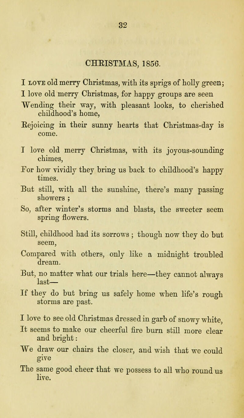 CHKISTMAS, 1856. I love old merry Christmas, with its sprigs of holly green; I love old merry Christmas, for happy groups are seen Wending their way, with pleasant looks, to cherished childhood's home, Eejoicing in their sunny hearts that Christmas-day is come. I love old merry Christmas, with its joyous-sounding chimes, For how vividly they bring us back to childhood's happy times. But still, with all the sunshine, there's many passing showers ; So, after winter's storms and blasts, the sweeter seem spring flowers. Still, childhood had its sorrows ; though now they do but seem, Compared with others, only like a midnight troubled dream. But, no matter what our trials here—they cannot always last— If they do but bring us safely home when life's rough storms are past. I love to see old Christmas dressed in garb of snowy white, It seems to make our cheerful fire burn still more clear and bright: We draw our chairs the closer, and wish that we could give The same good cheer that we possess to all who round us live.