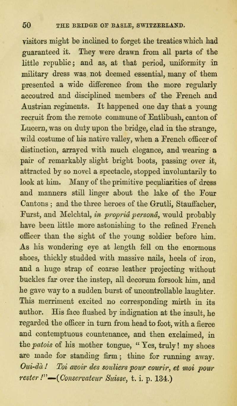 visitors might be inclined to forget the treaties which had guaranteed it. They were drawn from all parts of the little republic; and as, at that period, uniformity in military dress was not deemed essential, many of them presented a wide difference from the more regularly accoutred and disciplined members of the French and Austrian regiments. It happened one day that a young recruit from the remote commune of Entlibush, canton of Lucern, was on duty upon the bridge, clad in the strange, wild costume of his native valley, when a French officer of distinction, arrayed with much elegance, and wearing a pair of remarkably slight bright boots, passing over it, attracted by so novel a spectacle, stopped involuntarily to look at him. Many of the primitive peculiarities of dress and manners still linger about the lake of the Four Cantons ; and the three heroes of the Grutli, Stauffacher, Furst, and Melchtal, in propria persona, would probably have been little more astonishing to the refined French officer than the sight of the young soldier before him. As his wondering eye at length fell on the enormous shoes, thickly studded with massive nails, heels of iron, and a huge strap of coarse leather projecting without buckles far over the instep, all decorum forsook him, and he gave way to a sudden burst of uncontrollable laughter. This merriment excited no corresponding mirth in its author. His face flushed by indignation at the insult, he regarded the officer in turn from head to foot, with a fierce and contemptuous countenance, and then exclaimed, in the patois of his mother tongue,  Yes, truly! my shoes are made for standing firm; thine for running away. Oui-da ! Toi avoir des soulierspour courir, et moi pour rester .'—(Conservateur Suisse, t. i. p. 134.)