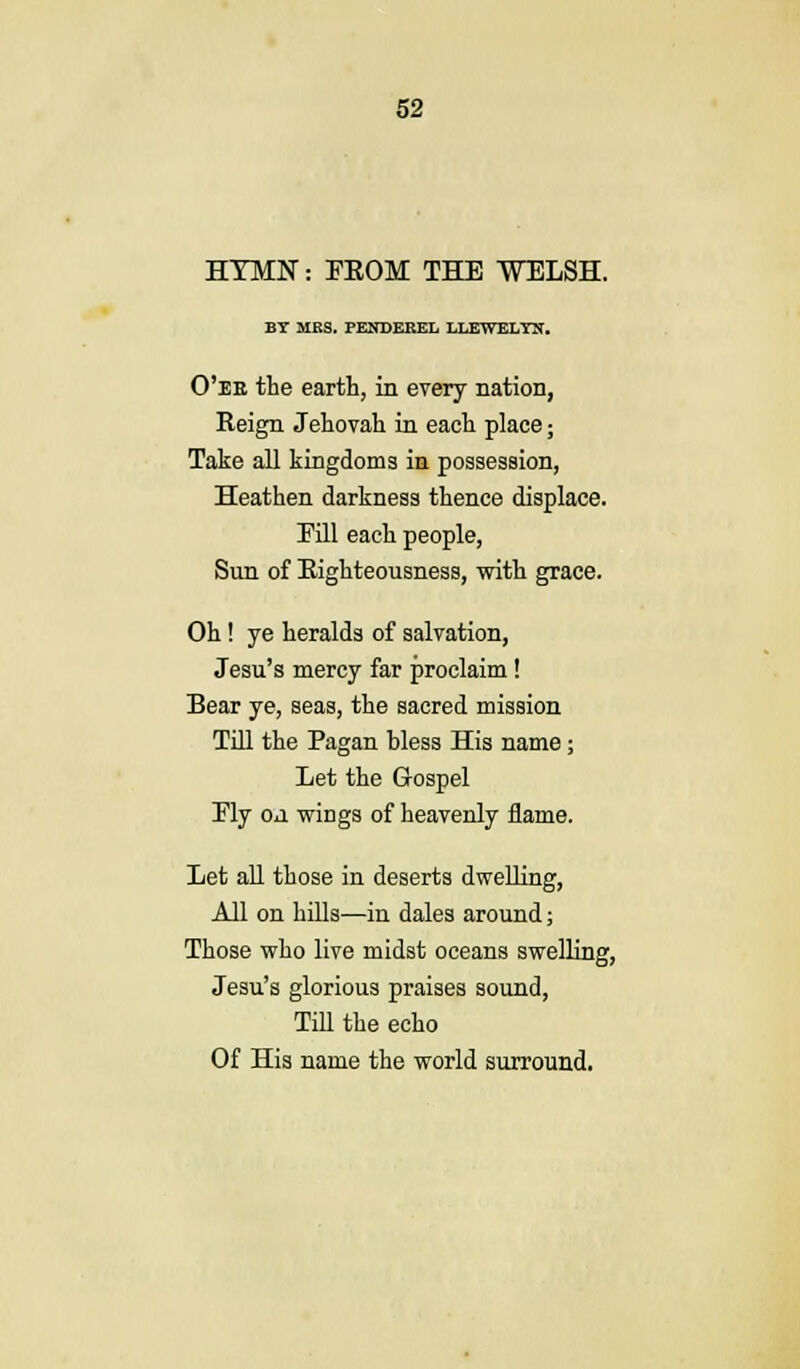 HYMN: FKOM THE WELSH. BY MRS. PENDEREL LLEWELYN. O'ee the earth, in every nation, Reign Jehovah in each place; Take all kingdoms in possession, Heathen darkness thence displace. Eill each people, Sun of Righteousness, with grace. Oh ! ye heralds of salvation, Jesu's mercy far proclaim! Bear ye, seas, the sacred mission Till the Pagan bless His name; Let the Gospel Ely OJ wings of heavenly flame. Let all those in deserts dwelling, All on hills—in dales around; Those who live midst oceans swelling, Jesu's glorious praises sound, Till the echo Of His name the world surround.