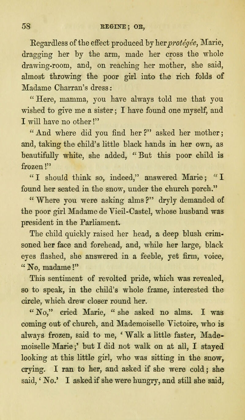 Eegardless of the effect produced by her protegee, Marie, dragging her by the arm, made her cross the whole drawing-room, and, on reaching her mother, she said, almost throwing the poor girl into the rich folds of Madame Charran's dress:  Here, mamma, you have always told me that you wished to give me a sister; I have found one myself, aud I will have no other! And where did you find her? asked her mother; and, taking the child's little black hands in her own, as beautifully white, she added, But this poor child is frozen! I should think so, indeed, answered Marie; I found her seated in the snow, under the church porch.  Where you were asking alms ? dryly demanded of the poor girl Madame de Vieil-Castel, whose husband was president in the Parliament. The child quickly raised her head, a deep blush crim- soned her face and forehead, and, while her large, black eyes flashed, she answered in a feeble, yet firm, voice,  No, madame! This sentiment of revolted pride, which was revealed, so to speak, in the child's whole frame, interested the circle, which drew closer round her.  No, cried Marie,  she asked no alms. I was coming out of church, and Mademoiselle Victoire, who is always frozen, said to me, ' Walk a little faster, Made- moiselle Marie;' but I did not walk on at all, I stayed looking at this little girl, who was sitting in the snow, crying. I ran to her, and asked if she were cold; she said,' No.' I asked if she were hungry, and still she said,