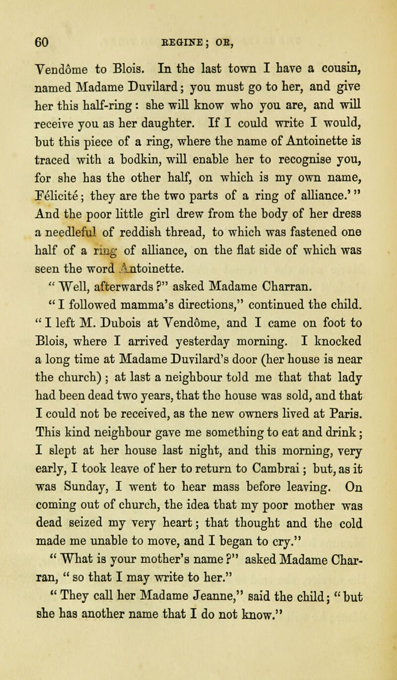 Vendome to Blois. In the last town I have a cousin, named Madame Duvilard; you must go to her, and give her this half-ring: she will know who you are, and will receive you as her daughter. If I could write I would, but this piece of a ring, where the name of Antoinette is traced with a bodkin, will enable her to recognise you, for she has the other half, on which is my own name, Felicite; they are the two parts of a ring of alliance.' And the poor little girl drew from the body of her dress a needleful of reddish thread, to which was fastened one half of a ring of alliance, on the flat side of which was seen the word Antoinette.  Well, afterwards ? asked Madame Charran.  I followed mamma's directions, continued the child.  I left M. Dubois at Vend&me, and I came on foot to Blois, where I arrived yesterday morning. I knocked a long time at Madame Duvilard's door (her house is near the church) ; at last a neighbour told me that that lady had been dead two years, that the house was sold, and that I could not be received, as the new owners lived at Paris. This kind neighbour gave me something to eat and drink; I slept at her house last night, and this morning, very early, I took leave of her to return to Cambrai; but, as it was Sunday, I went to hear mass before leaving. On coming out of church, the idea that my poor mother was dead seized my very heart; that thought and the cold made me unable to move, and I began to cry.  What is your mother's name ? asked Madame Char- ran,  so that I may write to her.  They call her Madame Jeanne, said the child; but she has another name that I do not know.