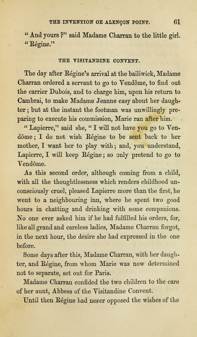  And yours ? said Madame Charran to the little girl. Eegine. THE VISITANDINE CONTENT. The day after Eegine's arrival at the bailiwick, Madame Charran ordered a servant to go to Vendome, to find out the carrier Dubois, and to charge him, upon his return to Cambrai, to make Madame Jeanne easy about her daugh- ter ; but at the instant the footman was unwillingly pre- paring to execute his commission, Marie ran after him.  Lapierre, said she,  I will not have you go to Ven- dome ; I do not wish Eegine to be sent back to her mother, I want her to play with; and, you understand, Lapierre, I will keep Eegine; so only pretend to go to Vendome. As this second order, although coming from a child, with all the thoughtlessness which renders childhood un- consciously cruel, pleased Lapierre more than the first, he went to a neighbouring inn, where he spent two good hours in chatting and drinking with some companions. No one ever asked him if he had fulfilled his orders, for, like all grand and careless ladies, Madame Charran forgot, in the next hour, the desire she had expressed in the one before. Some days after this, Madame Charran, with her daugh- ter, and Eegine, from whom Marie was now determined not to separate, set out for Paris. Madame Charran confided the two children to the care of her aunt, Abbess of the Visitandine Convent. Until then Eegine had neyer opposed the wishes of the