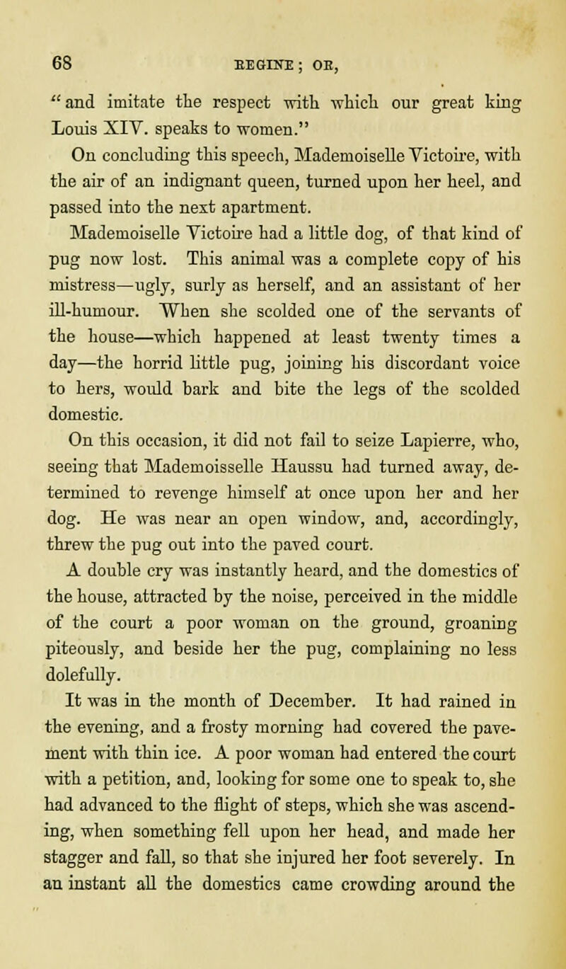  and imitate the respect with which our great king Louis XIV. speaks to women. On concluding this speech, Mademoiselle Victoire, with the air of an indignant queen, turned upon her heel, and passed into the next apartment. Mademoiselle Victoire had a little dog, of that kind of pug now lost. This animal was a complete copy of his mistress—ugly, surly as herself, and an assistant of her ill-humour. When she scolded one of the servants of the house—which happened at least twenty times a day—the horrid little pug, joining his discordant voice to hers, would bark and bite the legs of the scolded domestic. On this occasion, it did not fail to seize Lapierre, who, seeing that Mademoisselle Haussu had turned away, de- termined to revenge himself at once upon her and her dog. He was near an open window, and, accordingly, threw the pug out into the paved court. A double cry was instantly heard, and the domestics of the house, attracted by the noise, perceived in the middle of the court a poor woman on the ground, groaning piteously, and beside her the pug, complaining no less dolefully. It was in the month of December. It had rained in the evening, and a frosty morning had covered the pave- ment with thin ice. A poor woman had entered the court with a petition, and, looking for some one to speak to, she had advanced to the flight of steps, which she was ascend- ing, when something fell upon her head, and made her stagger and fall, so that she injured her foot severely. In an instant all the domestics came crowding around the