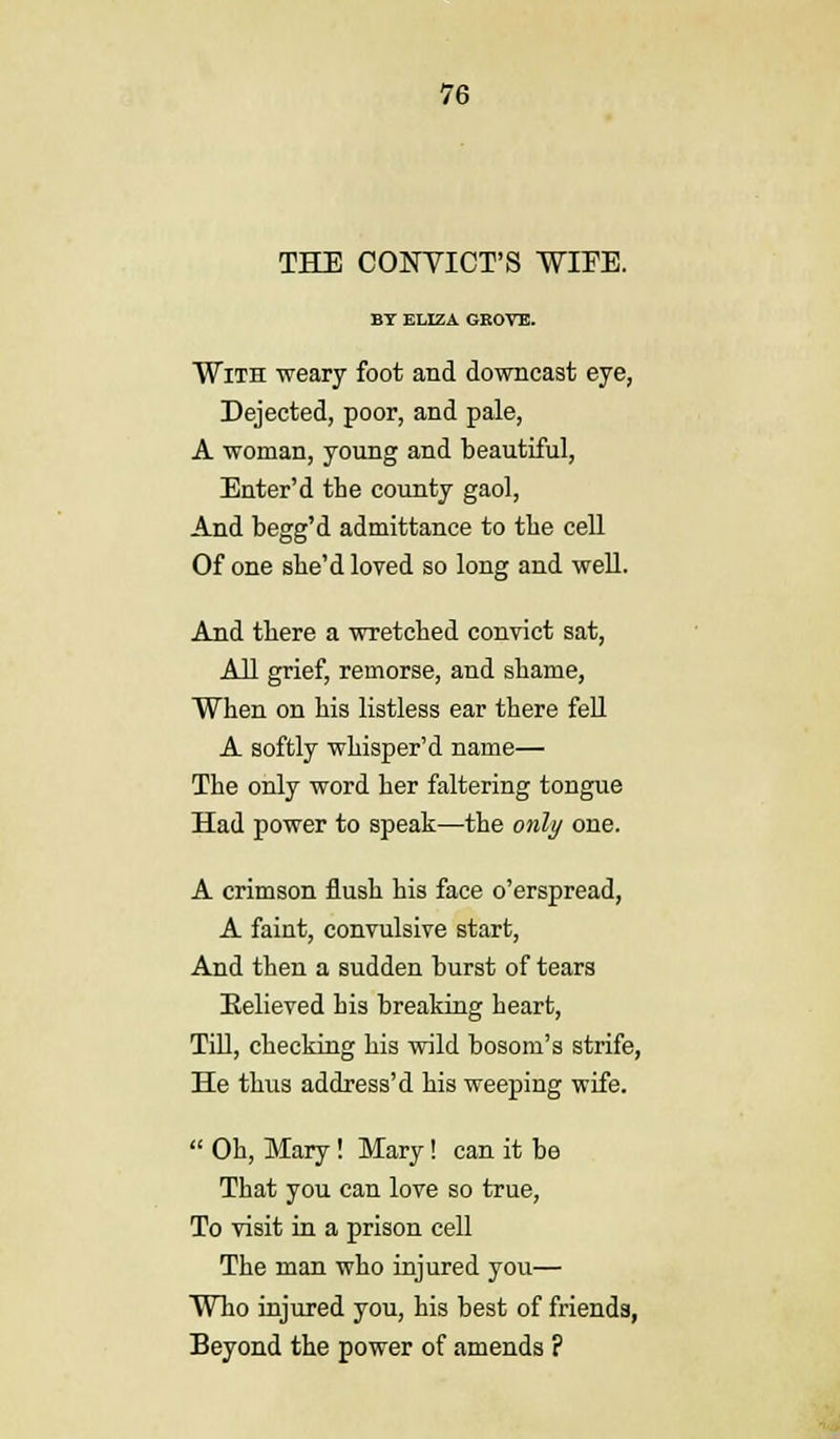 THE CONVICT'S WIFE. BY ELIZA GROVE. With weary foot and downcast eye, Dejected, poor, and pale, A woman, young and beautiful, Enter'd the county gaol, And begg'd admittance to the cell Of one she'd loved so long and well. And there a wretched convict sat, All grief, remorse, and shame, When on his listless ear there fell A softly whisper'd name— The only word her faltering tongue Had power to speak—the only one. A crimson flush his face o'erspread, A faint, convulsive start, And then a sudden hurst of tears Believed his breaking heart, Till, checking his wild bosom's strife, He thus address'd his weeping wife.  Oh, Mary! Mary! can it be That you can love so true, To visit in a prison cell The man who injured you— Who injured you, his best of friends, Beyond the power of amends ?