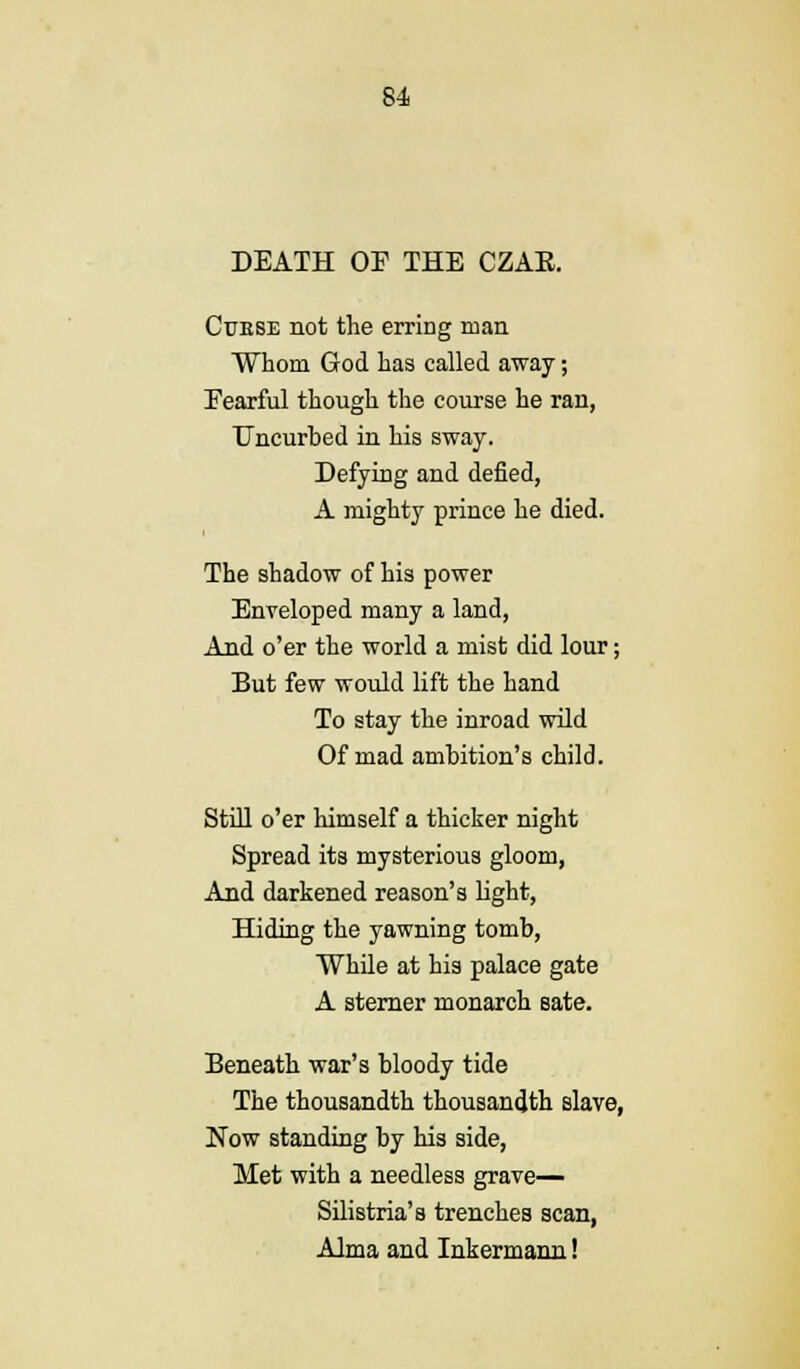 DEATH OF THE CZAE. Cuese not the erring man Whom God has called away; Eearful though the course he ran, Uncurbed in his sway. Defying and defied, A mighty prince he died. The shadow of his power Enveloped many a land, And o'er the world a mist did lour; But few would lift the hand To stay the inroad wild Of mad ambition's child. Still o'er himself a thicker night Spread its mysterious gloom, And darkened reason's light, Hiding the yawning tomb, While at his palace gate A sterner monarch sate. Beneath war's bloody tide The thousandth thousandth slave, Now standing by his side, Met with a needless grave— Silistria's trenches scan, Alma and Inkermann!