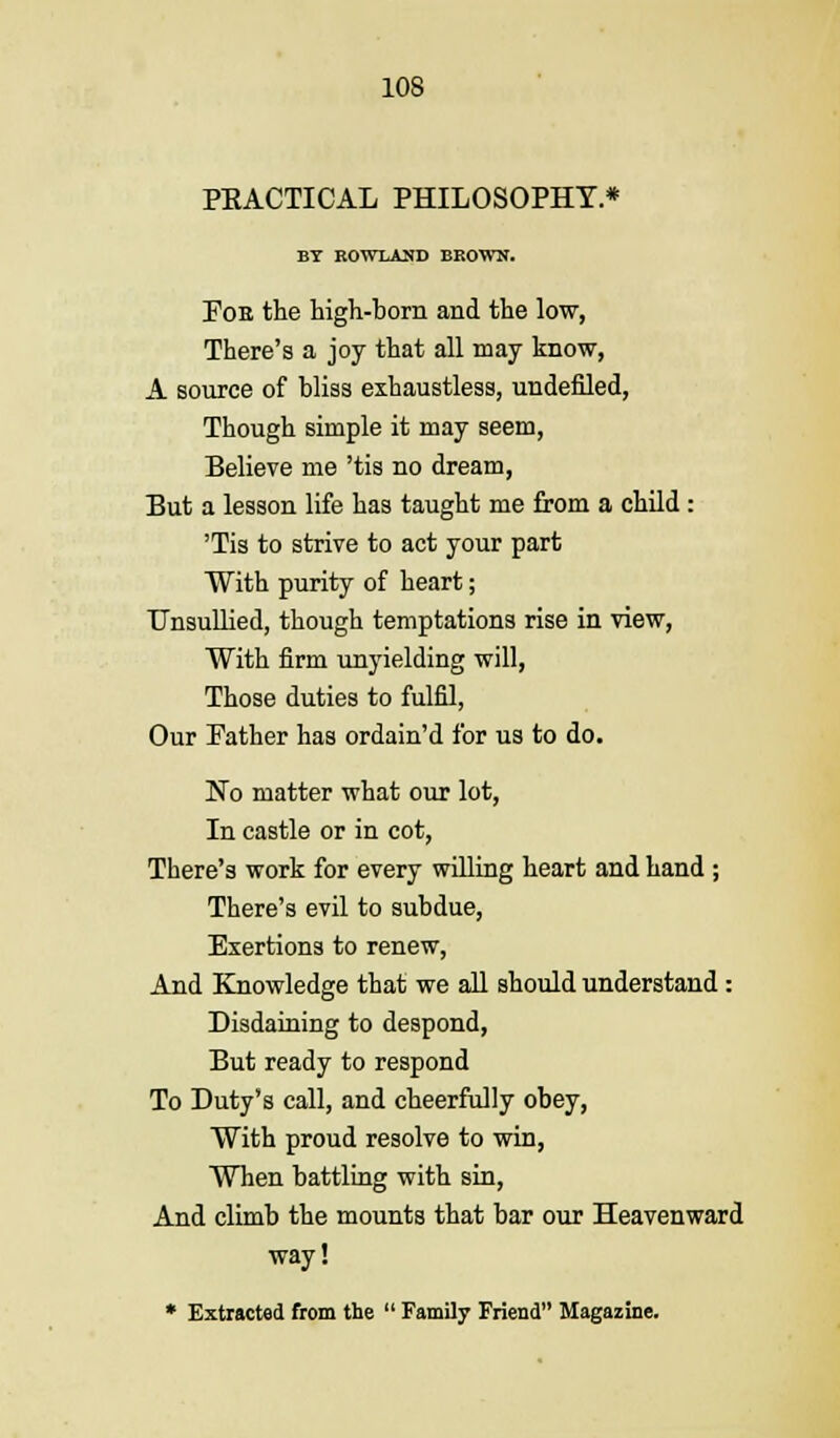 PEACTICAL PHILOSOPHY * BY ROWLAND BROWN. Pob the high-born and the low, There's a joy that all may know, A source of bliss exhaustless, undefiled, Though simple it may seem, Believe me 'tis no dream, But a lesson life has taught me from a child : 'Tis to strive to act your part With purity of heart; Unsullied, though temptations rise in view, With firm unyielding will, Those duties to fulfd, Our Pather has ordain'd for us to do. No matter what our lot, In castle or in cot, There's work for every willing heart and hand ; There's evil to subdue, Exertions to renew, And Knowledge that we all should understand : Disdaining to despond, But ready to respond To Duty's call, and cheerfully obey, With proud resolve to win, When battling with sin, And climb the mounts that bar our Heavenward way! * Extracted from the  Family Friend Magazine.