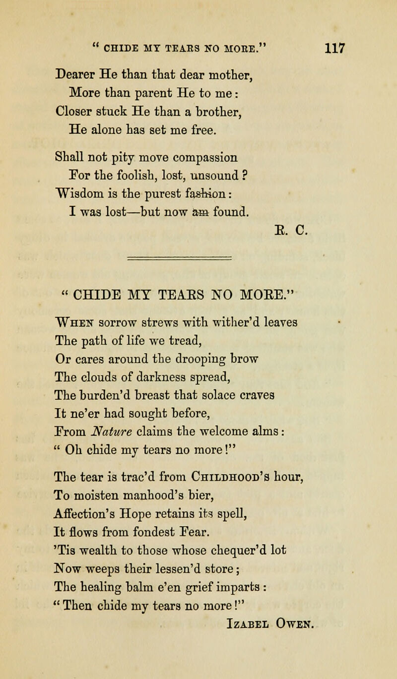 Dearer He than that dear mother, More than parent He to me: Closer stuck He than a brother, He alone has set me free. Shall not pity move compassion For the foolish, lost, unsound ? Wisdom is the purest fashion: I was lost—but now am found. E. C.  CHIDE MY TEAKS NO MOEE. When sorrow strews with wither'd leaves The path of life we tread, Or cares around the drooping brow The clouds of darkness spread, The burden'd breast that solace craves It ne'er had sought before, Erom Nature claims the welcome alms:  Oh chide my tears no more! The tear is trac'd from Childhood's hour, To moisten manhood's bier, Affection's Hope retains its spell, It flows from fondest Eear. 'Tis wealth to those whose chequer'd lot Now weeps their lessen'd store; The healing balm e'en grief imparts:  Then chide my tears no more! Izabel Owen.