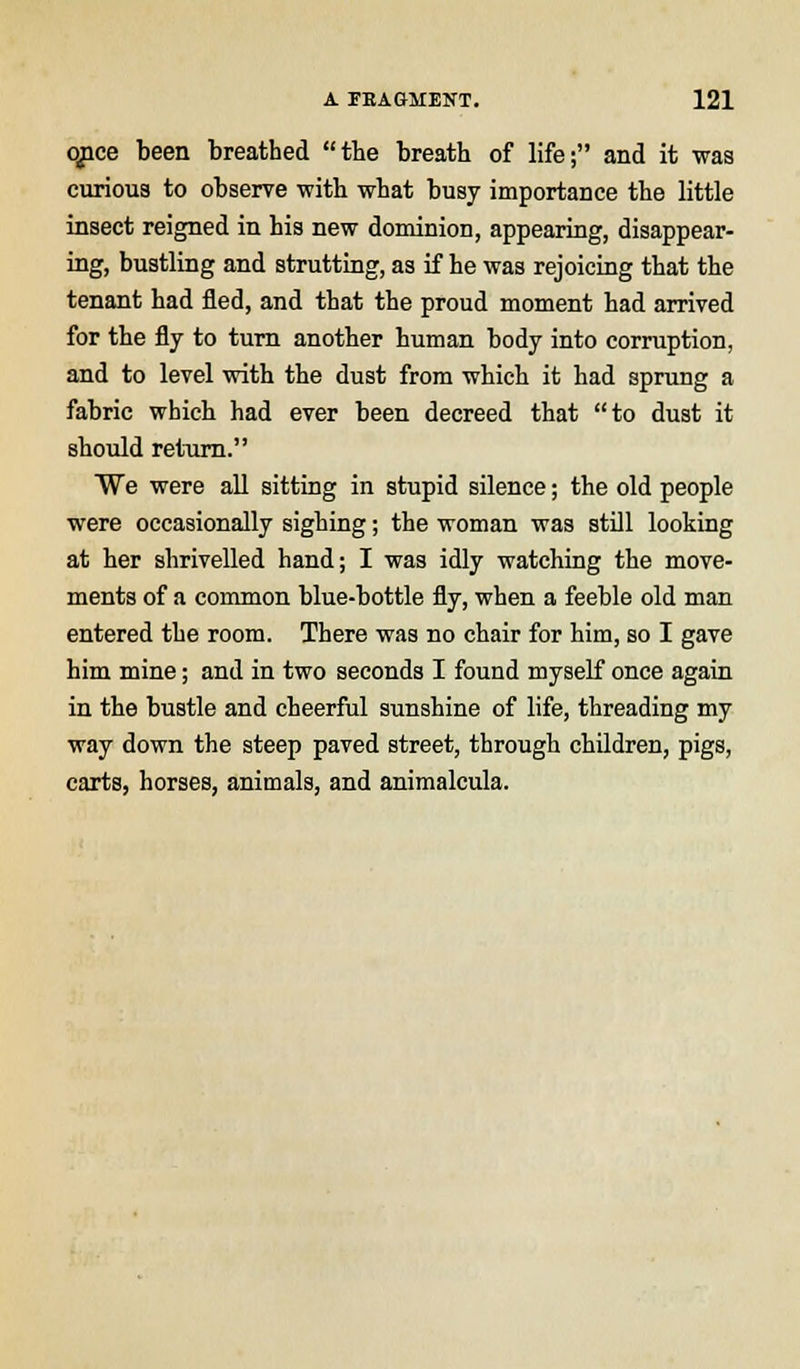 qpce been breathed the breath of life; and it was curious to observe with what busy importance the little insect reigned in his new dominion, appearing, disappear- ing, bustling and strutting, as if he was rejoicing that the tenant had fled, and that the proud moment had arrived for the fly to turn another human body into corruption, and to level with the dust from which it had sprung a fabric which had ever been decreed that to dust it should return. We were all sitting in stupid silence; the old people were occasionally sighing; the woman was still looking at her shrivelled hand; I was idly watching the move- ments of a common blue-bottle fly, when a feeble old man entered the room. There was no chair for him, so I gave him mine; and in two seconds I found myself once again in the bustle and cheerful sunshine of life, threading my way down the steep paved street, through children, pigs, carts, horses, animals, and animalcula.