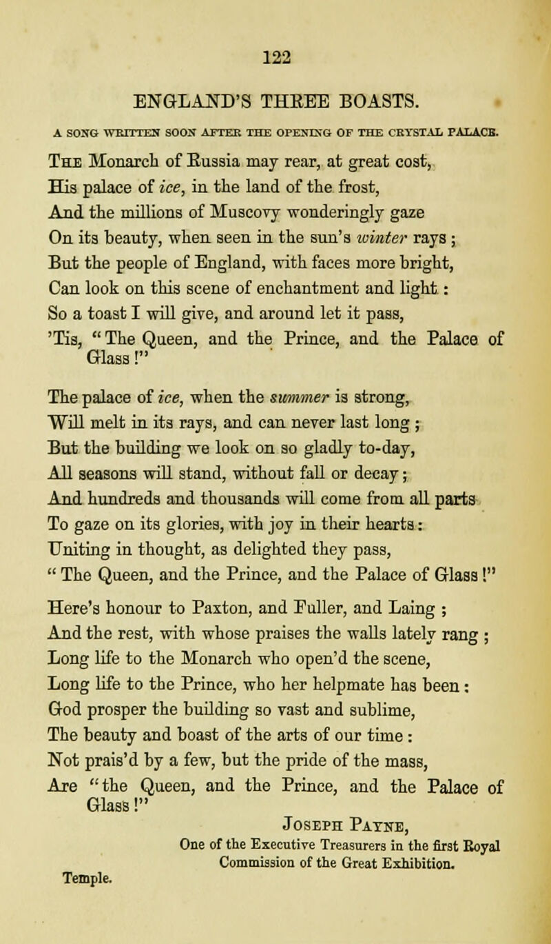 ENGLAND'S THKEE BOASTS. A SONG WBI1TKN SOON AFTER THE OPENING OF THE CRYSTAL F ALACK. The Monarch of Eussia may rear, at great cost, His palace of ice, in the land of the frost, And the millions of Muscovy wonderingly gaze On its beauty, when seen in the sun's winter rays ; But the people of England, with faces more bright, Can look on this scene of enchantment and light: So a toast I will give, and around let it pass, 'Tis,  The Queen, and the Prince, and the Palace of Glass! The palace of ice, when the swnimer is strong, Will melt in its rays, and can never last long ; But the building we look on so gladly to-day, All seasons will stand, without fall or decay; And hundreds and thousands will come from all parts To gaze on its glories, with joy in their hearts: Uniting in thought, as delighted they pass,  The Queen, and the Prince, and the Palace of Glass! Here's honour to Paxton, and Puller, and Laing ; And the rest, with whose praises the walls lately rang ; Long life to the Monarch who open'd the scene, Long life to the Prince, who her helpmate has been: God prosper the building so vast and sublime, The beauty and boast of the arts of our time: Not prais'd by a few, but the pride of the mass, Are the Queen, and the Prince, and the Palace of Glass! Joseph Payne, One of the Executive Treasurers in the first Royal Commission of the Great Exhibition. Temple.