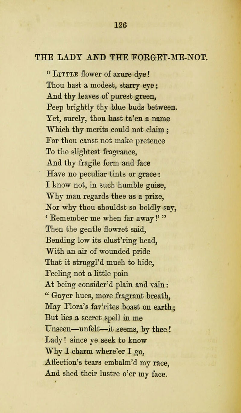 THE LADY AND THE POEGET-ME-NOT.  Little flower of azure dye! Thou hast a modest, starry eye; And thy leaves of purest green, Peep brightly thy blue buds between. Tet, surely, thou hast ta'en a name Which thy merits could not claim ; Eor thou canst not make pretence To the slightest fragrance, And thy fragile form and face Have no peculiar tints or grace: I know not, in such humble guise, Why man regards thee as a prize, Nor why thou shouldst so boldly say, ' Eemember me when far away!'  Then the gentle flowret said, Bending low its clust'ring head, With an air of wounded pride That it struggl'd much to hide, Peeling not a little pain At being consider'd plain and vain:  Gayer hues, more fragrant breath, May Flora's fav'rites boast on earth; But lies a secret spell in me Unseen—unfelt—it seems, by thee! Lady! since ye seek to know Why I charm where'er I go, Affection's tears embalm'd my race, And shed their lustre o'er my face.