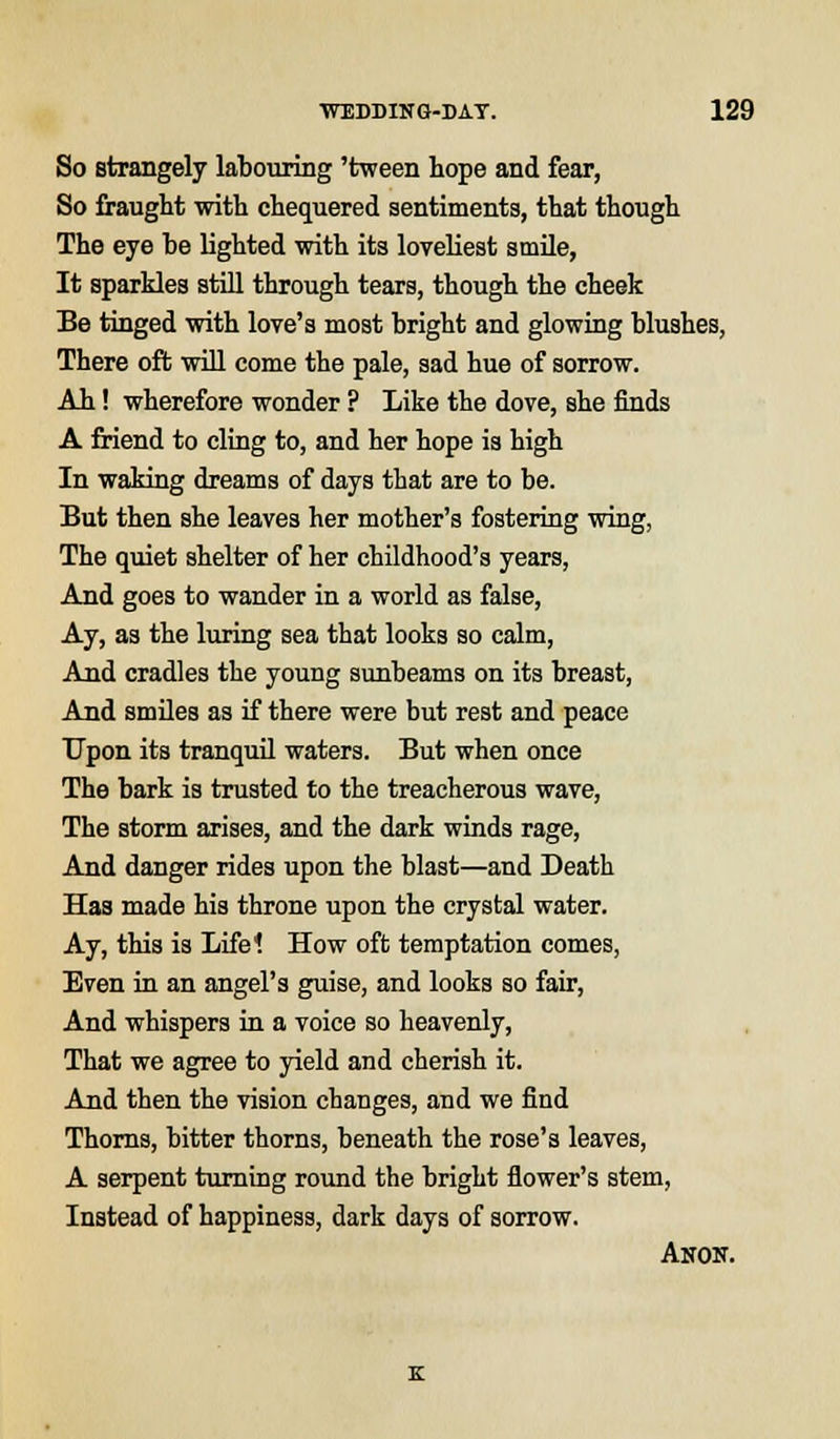 So strangely labouring 'tween hope and fear, So fraught with chequered sentiments, that though The eye be lighted with its loveliest smile, It sparkles still through tears, though the cheek Be tinged with love's most bright and glowing blushes, There oft will come the pale, sad hue of sorrow. Ah! wherefore wonder ? Like the dove, she finds A friend to cling to, and her hope is high In waking dreams of days that are to be. But then she leaves her mother's fostering wing, The quiet shelter of her childhood's years, And goes to wander in a world as false, Ay, as the luring sea that looks so calm, And cradles the young sunbeams on its breast, And smiles as if there were but rest and peace Upon its tranquil waters. But when once The bark is trusted to the treacherous wave, The storm arises, and the dark winds rage, And danger rides upon the blast—and Death Has made his throne upon the crystal water. Ay, this is Lifel How oft temptation comes, Even in an angel's guise, and looks so fair, And whispers in a voice so heavenly, That we agree to yield and cherish it. And then the vision changes, and we find Thorns, bitter thorns, beneath the rose's leaves, A serpent turning round the bright flower's stem, Instead of happiness, dark days of sorrow. Anon.