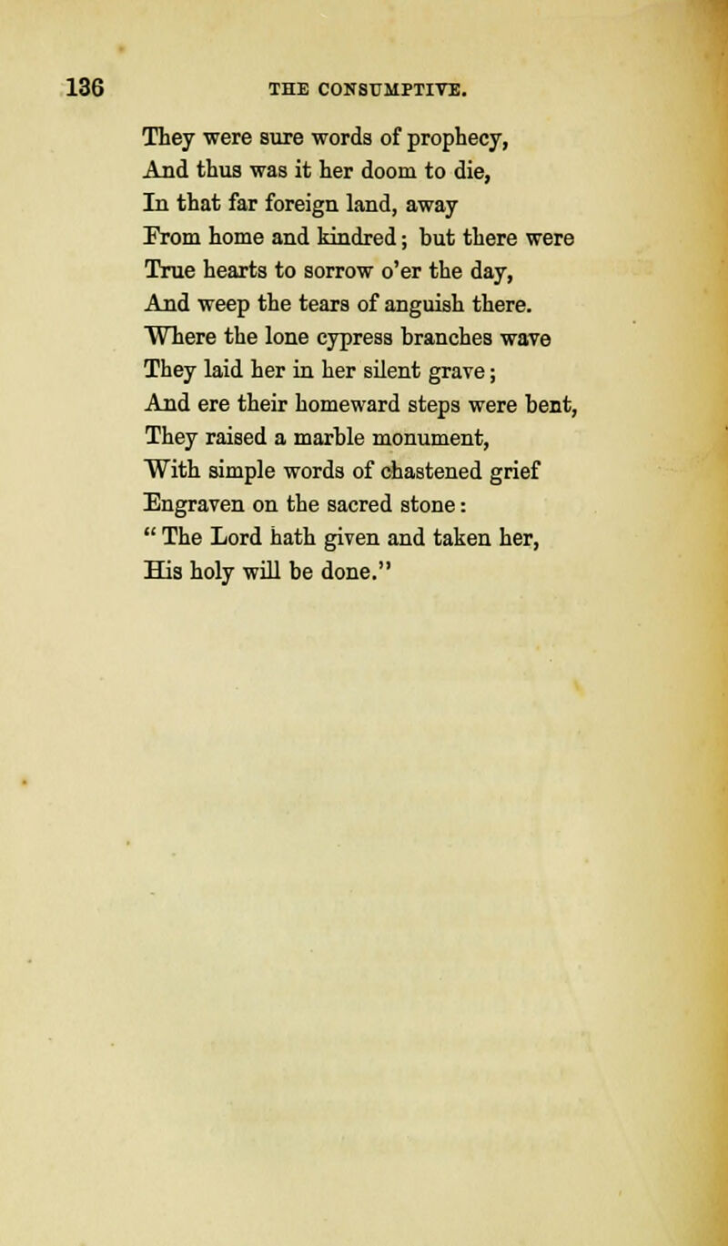 They were sure words of prophecy, And thus was it her doom to die, In that far foreign land, away From home and kindred; but there were True hearts to sorrow o'er the day, And weep the tears of anguish there. Where the lone cypress branches wave They laid her in her silent grave; And ere their homeward steps were bent, They raised a marble monument, With simple words of chastened grief Engraven on the sacred stone:  The Lord hath given and taken her, His holy will be done.