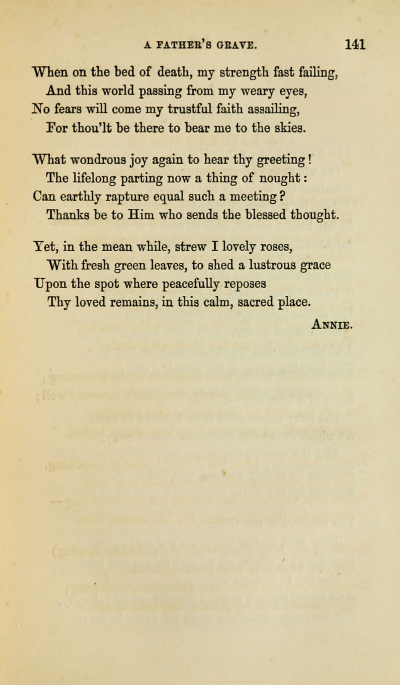 When on the bed of death, my strength fast failing, And this world passing from my weary eyes, No fears will come my trustful faith assailing, For thou'lt be there to bear me to the skies. What wondrous joy again to hear thy greeting! The lifelong parting now a thing of nought: Can earthly rapture equal such a meeting ? Thanks be to Him who sends the blessed thought. Tet, in the mean while, strew I lovely roses, With fresh green leaves, to shed a lustrous grace Upon the spot where peacefully reposes Thy loved remains, in this calm, aacred place. Annie.