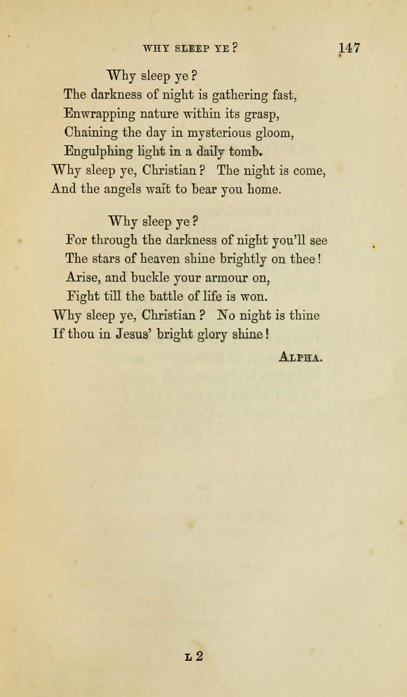 I Why sleep ye ? The darkness of night is gathering fast, Enwrapping nature within its grasp, Chaining the day in mysterious gloom, Engulphing light in a daily tomb. Why sleep ye, Christian ? The night is come, And the angels wait to bear you home. Why sleep ye ? For through the darkness of night you'll see The stars of heaven shine brightly on thee! Arise, and buckle your armour on, Eight till the battle of life is won. Why sleep ye, Christian ? No night is thine If thou in Jesus' bright glory shine! Alpha. l2