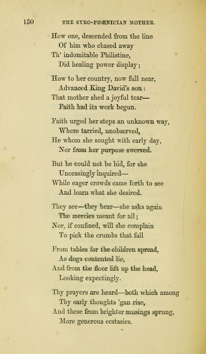 How one, descended from the line Of Mm who chased away Th' indomitable Philistine, Did healing power display; How to her country, now full near, Advanced King David's son : That mother shed a joyful tear— Faith had its work begun. Faith urged her steps an unknown way, Where tarried^ unobserved, He whom she sought with early day, Nor from her purpose swerved. But he could not be hid, for she Unceasingly inquired— While eager crowds came forth to see And learn what she desired. They see—they hear—she asks again The mercies meant for all; Nor, if confined, will she complain To pick the crumbs that fall From tables for the children spread, As dogs contented lie, And from the floor lift up the head, Looking expectingly. Thy prayers are heard—both which among Thy early thoughts 'gan rise, And these from brighter musings sprung, More generous ecstasies.