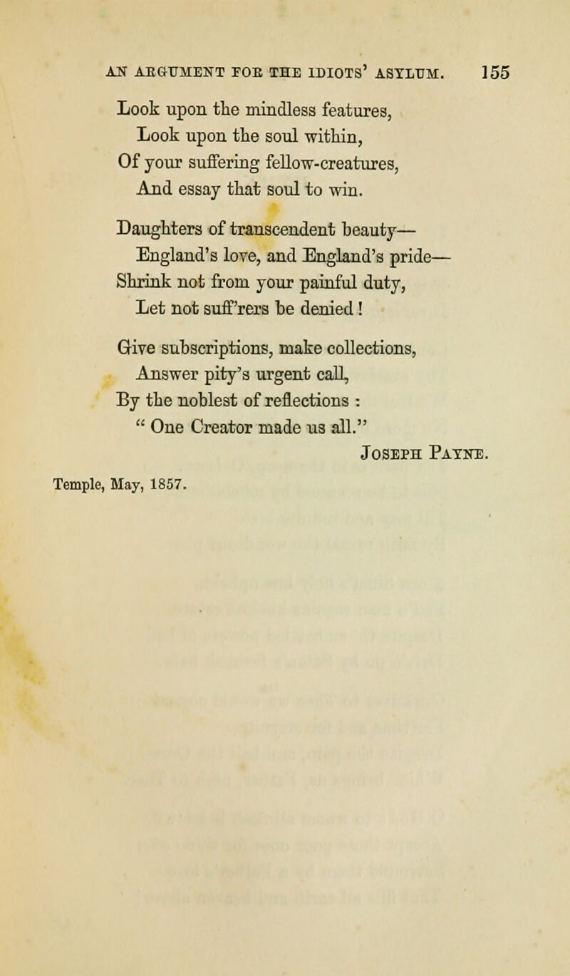 Look upon the mindless features, Look upon the soul within, Of your suffering fellow-creatures, And essay that soul to win. Daughters of transcendent beauty— England's love, and England's pride— Shrink not from your painful duty, Let not suff'rers be denied! Give subscriptions, make collections, Answer pity's urgent call, By the noblest of reflections :  One Creator made us all. Joseph Payne. Temple, May, 1857.