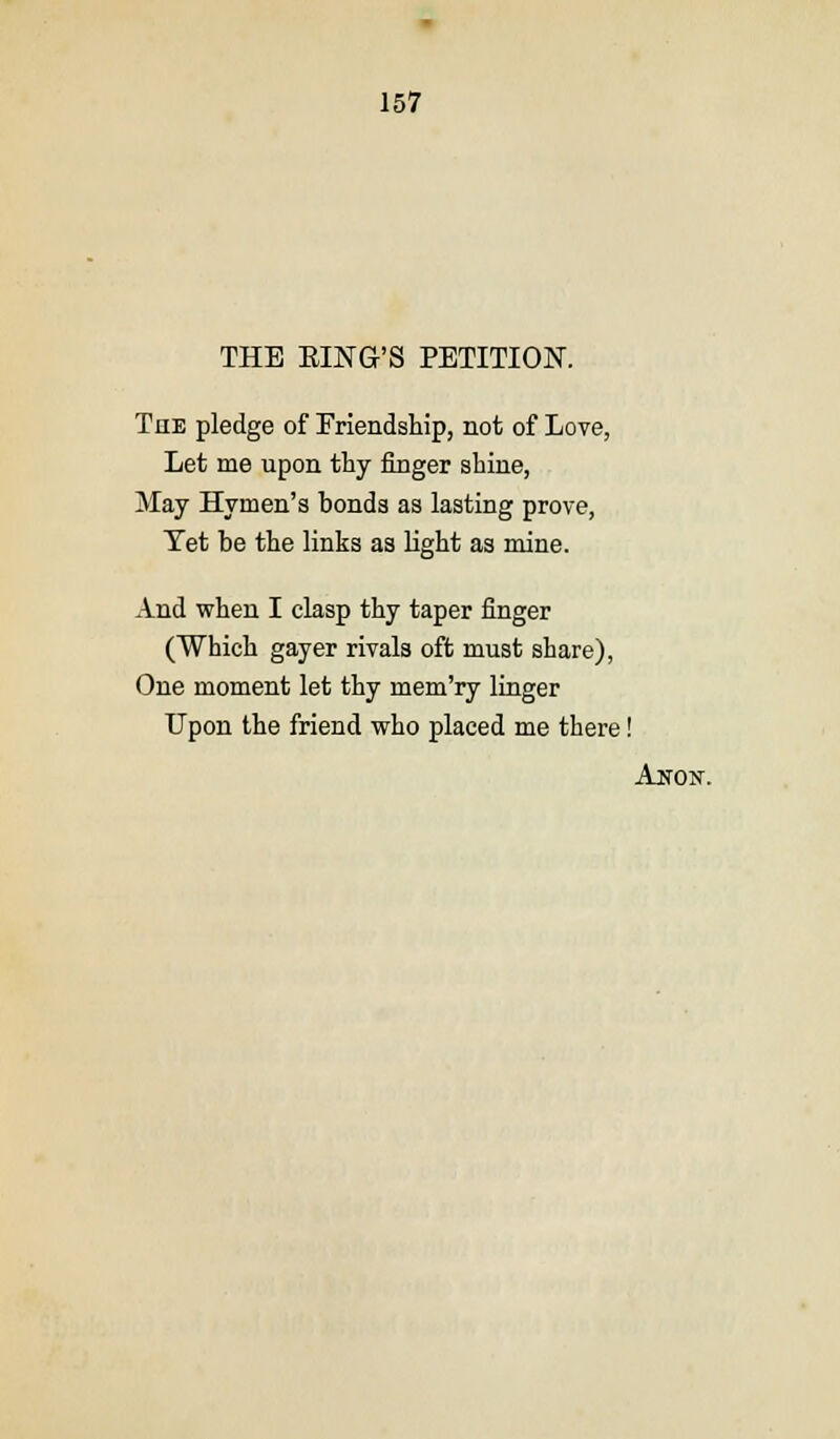 THE SING'S PETITION. The pledge of Friendship, not of Love, Let me upon thy finger shine, May Hymen's bonds as lasting prove, Tet be the links as light as mine. And when I clasp thy taper finger (Which gayer rivals oft must share), One moment let thy mem'ry linger Upon the friend who placed me there! Anon.