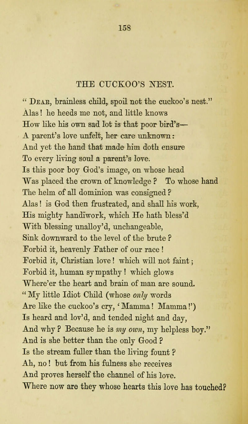 THE CUCKOO'S JNTEST.  Deae, brainless child, spoil not the cuckoo's nest. Alas! he heeds me not, and little knows How like his own sad lot is that poor bird's— A parent's love unfelt, her care unknown: And yet the hand that made him doth ensure To every living soul a parent's love. Is this poor boy God's image, on whose head Was placed the crown of knowledge ? To whose hand The helm of all dominion was consigned ? Alas! is God then frustrated, and shall his work, His mighty handiwork, which He hath bless'd With blessing unalloy'd, unchangeable, Sink downward to the level of the brute ? Forbid it, heavenly Father of our race ! Forbid it, Christian love! which will not faint; Forbid it, human sy mpathy ! which glows Where'er the heart and brain of man are sound. My little Idiot Child (whose only words Are like the cuckoo's cry,' Mamma! Mamma!') Is heard and lov'd, and tended night and day, And why ? Because he is my own, my helpless boy. And is she better than the only Good ? Is the stream fuller than the living fount ? Ah, no! but from his fulness she receives And proves herself the channel of his love. Where now are they whose hearts this love has touched?