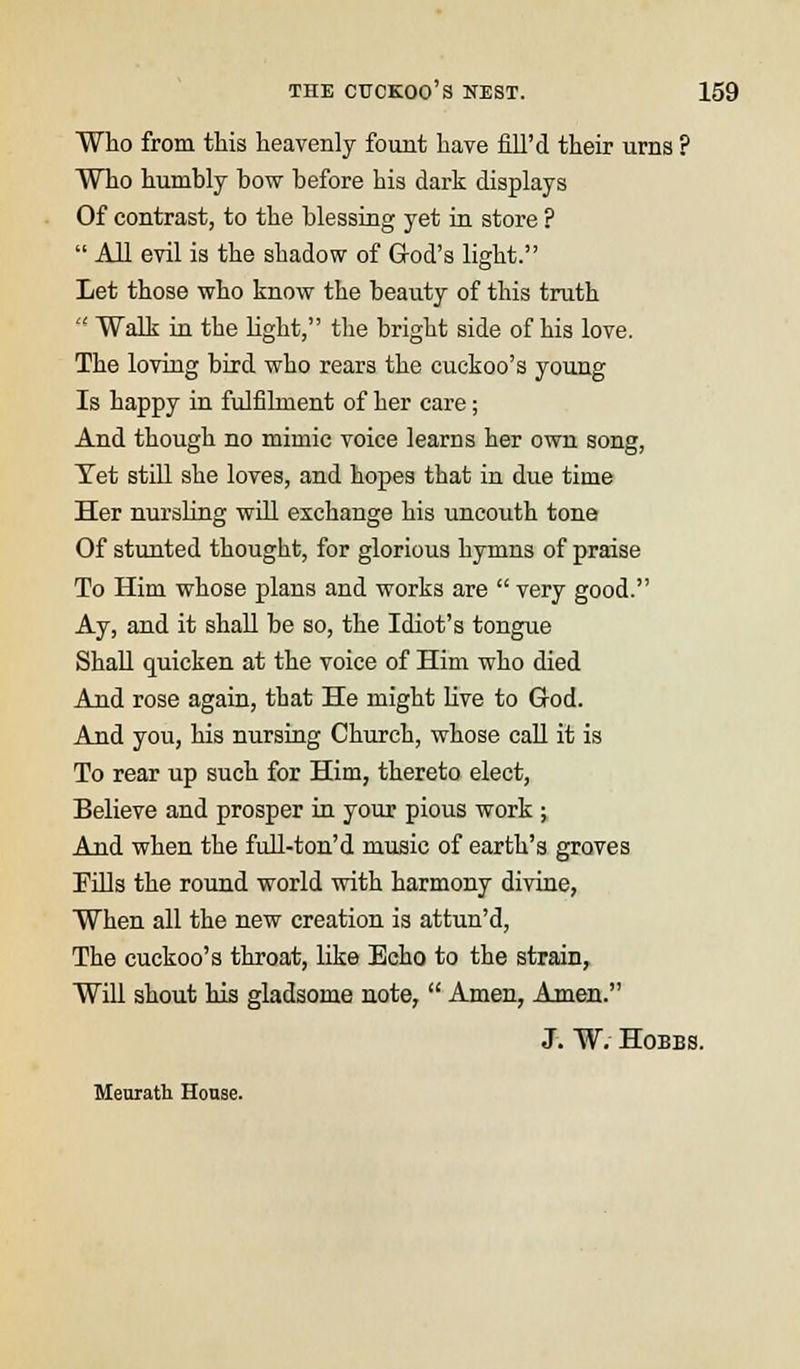 Who from this heavenly fount have fill'd their urns ? Who humbly bow before his dark displays Of contrast, to the blessing yet in store ?  All evil is the shadow of God's light. Let those who know the beauty of this truth  Walk in the light, the bright side of his love. The loving bird who rears the cuckoo's young Is happy in fulfilment of her care; And though no mimic voice learns her own song, Tet still she loves, and hopes that in due time Her nursling will exchange his uncouth tone Of stunted thought, for glorious hymns of praise To Him whose plans and works are  very good. Ay, and it shall be so, the Idiot's tongue Shall quicken at the voice of Him who died And rose again, that He might live to God. And you, his nursing Church, whose call it is To rear up such for Him, thereto elect, Believe and prosper in your pious work ; And when the full-ton'd music of earth's groves Fills the round world with harmony divine, When all the new creation is attun'd, The cuckoo's throat, like Echo to the strain, Will shout his gladsome note,  Amen, Amen. J. W. Hobbs. Meurath House.