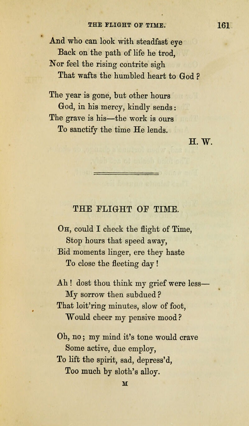 And who can look with steadfast eye Back on the path of life he trod, Nor feel the rising contrite sigh That wafts the humbled heart to God ? The year is gone, but other hours God, in his mercy, kindly sends: The grave is his—the work is ours To sanctify the time He lends. H. W. THE PLIGHT OF TIME. Oh, could I check the flight of Time, Stop hours that speed away, Bid moments linger, ere they haste To close the fleeting day! Ah ! dost thou think my grief were less- My sorrow then subdued ? That loit'ring minutes, slow of foot, Would cheer my pensive mood ? Oh, no; my mind it's tone would crave Some active, due employ, To lift the spirit, sad, depress'd, Too much by sloth's alloy. M