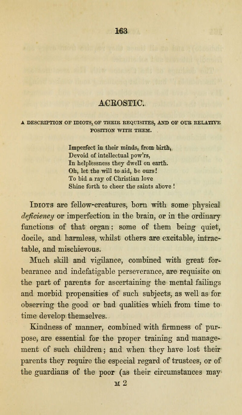 ACEOSTIC. A DESCRIPTION OF IDIOTS, OF THEIR REQUISITES, AND OF OtJE RELATIVE POSITION WITH THEM. Imperfect in their minds, from birth, Devoid of intellectual pow'rs, In helplessness they dwell on earth. Oh, let the will to aid, be ours! To bid a ray of Christian love Shine forth to cheer the saints above ! Idiots are fellow-creatures, born with, some physical deficiency or imperfection in the brain, or in the ordinary functions of that organ; some of them being quiet, docile, and harmless, whilst others are excitable, intrac- table, and mischievous. Much skill and vigilance, combined with great for- bearance and indefatigable perseverance, are requisite on the part of parents for ascertaining the mental failings and morbid propensities of such subjects, as well as for observing the good or bad qualities which from time to time develop themselves. Kindness of manner, combined with firmness of pur- pose, are essential for the proper training and manage- ment of such children; and when they have lost their parents they require the especial regard of trustees, or of the guardians of the poor (as their circumstances may m2