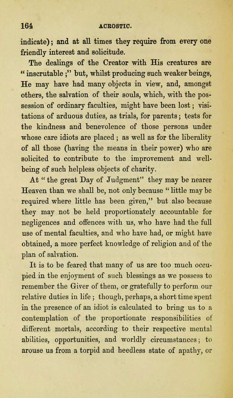 indicate); and at all times they require from every one friendly interest and solicitude. The dealings of the Creator with His creatures are  inscrutable; but, whilst producing such weaker beings, He may have had many objects in view, and, amongst others, the salvation of their souls, which, with the pos- session of ordinary faculties, might have been lost; visi- tations of arduous duties, as trials, for parents; tests for the kindness and benevolence of those persons under whose care idiots are placed ; as well as for the liberality of all those (having the means in their power) who are solicited to contribute to the improvement and well- being of such helpless objects of charity. At  the great Day of Judgment they may be nearer Heaven than we shall be, not only because  little may be required where little has been given, but also because they may not be held proportionately accountable for negligences and offences with us, who have had the full use of mental faculties, and who have had, or might have obtained, a more perfect knowledge of religion and of the plan of salvation. It is to be feared that many of us are too much occu- pied in the enjoyment of such blessings as we possess to remember the Giver of them, or gratefully to perform our relative duties in life ; though, perhaps, a short time spent in the presence of an idiot is calculated to bring us to a contemplation of the proportionate responsibilities of different mortals, according to their respective mental abilities, opportunities, and worldly circumstances; to arouse us from a torpid and heedless state of apathy, or