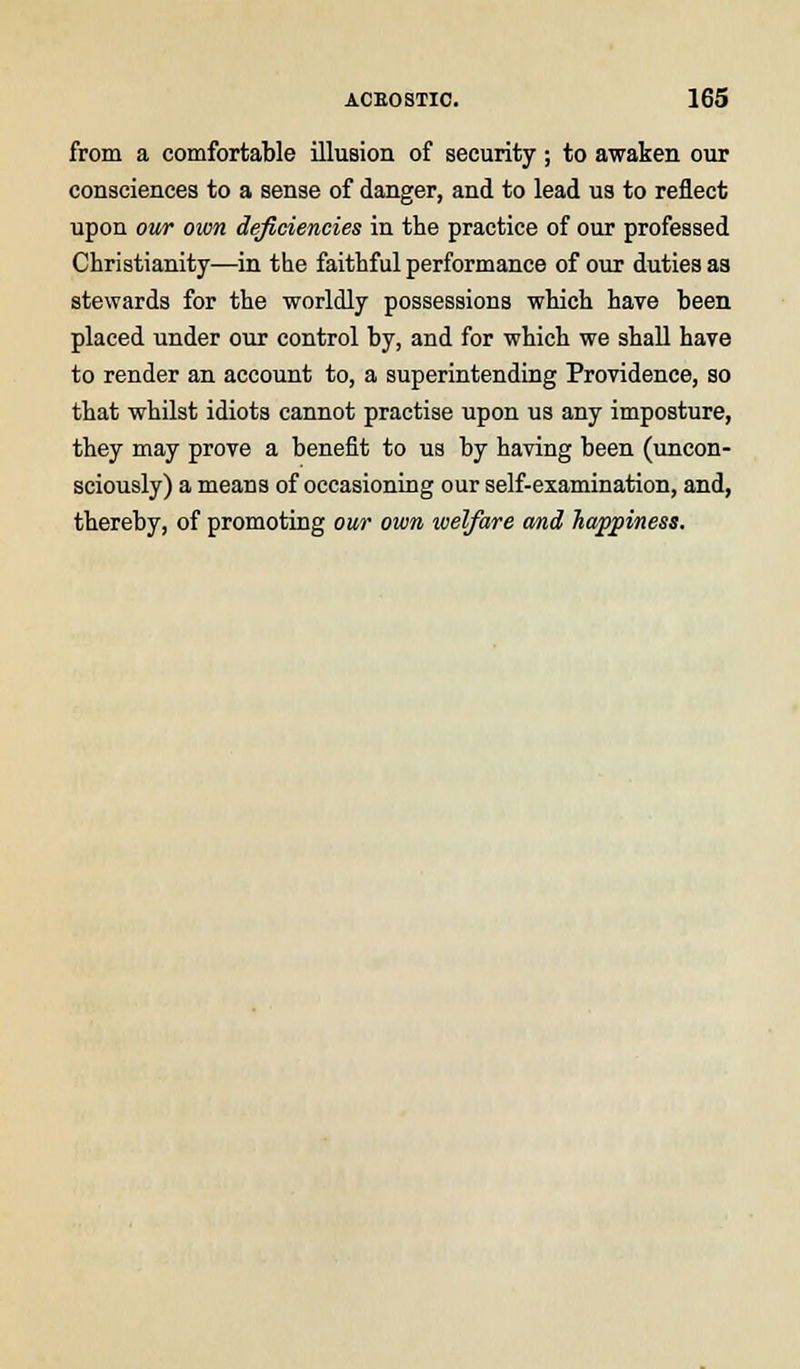 from a comfortable illusion of security ; to awaken our consciences to a sense of danger, and to lead us to reflect upon our own deficiencies in the practice of our professed Christianity—in the faithful performance of our duties as stewards for the worldly possessions which have been placed under our control by, and for which we shall have to render an account to, a superintending Providence, so that whilst idiots cannot practise upon us any imposture, they may prove a benefit to us by having been (uncon- sciously) a means of occasioning our self-examination, and, thereby, of promoting our own welfare and, happiness.