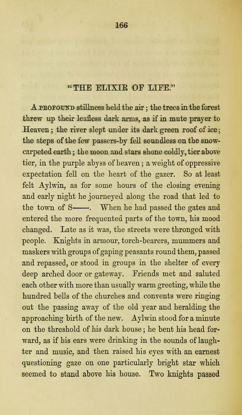 THE ELIXIE OE LIES. A pbofootd stillness held the air; the trees in the forest threw up their leafless dark arms, as if in mute prayer to Heaven; the river slept under its dark green roof of ice; the steps of the few passers-by fell soundless on the snow- carpeted earth; the moon and stars shone coldly, tier above tier, in the purple abyss of heaven ; a weight of oppressive expectation fell on the heart of the gazer. So at least felt Aylwin, as for some hours of the closing evening and early night he journeyed along the road that led to the town of S . When he had passed the gates and entered the more frequented parts of the town, his mood changed. Late as it was, the streets were thronged with people. Knights in armour, torch-bearers, mummers and maskers with groups of gaping peasants round them, passed and repassed, or stood in groups in the shelter of every deep arched door or gateway. Eriends met and saluted each other with more than usually warm greeting, while the hundred bells of the churches and convents were ringing out the passing away of the old year and heralding the approaching birth of the new. Aylwin stood for a minute on the threshold of his dark house; he bent his head for- ward, as if his ears were drinking in the sounds of laugh- ter and music, and then raised his eyes with an earnest questioning gaze on one particularly bright star which seemed to stand above his house. Two knights passed