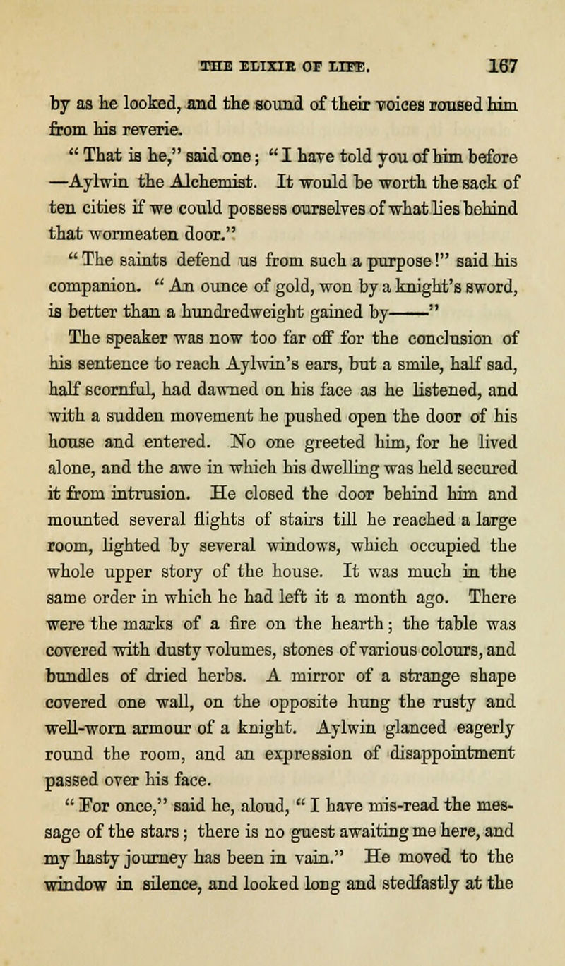 by as he looked, and the sound of their voices roused him from his reverie.  That iB he, said one;  I have told you of him before —Aylwin the Alchemist. It would be worth the sack of ten cities if we could possess ourselves of what lies behind that wormeaten door. The saints defend us from such a purpose! said his companion.  An ounce of gold, won by a knight's sword, is better than a hundredweight gained by  The speaker was now too far off for the conclusion of his sentence to reach Aylwin's ears, but a smile, half sad, half scornful, had dawned on his face as he listened, and with a sudden movement he pushed open the door of his house and entered. No one greeted him, for he lived alone, and the awe in which his dwelling was held secured it from intrusion. He closed the door behind him and mounted several flights of stairs till he reached a large room, lighted by several windows, which occupied the whole upper story of the house. It was much in the same order in which he had left it a month ago. There were the marks of a fire on the hearth; the table was covered with dusty volumes, stones of various colours, and bundles of dried herbs. A mirror of a strange shape covered one wall, on the opposite hung the rusty and well-worn armour of a knight. Aylwin glanced eagerly round the room, and an expression of disappointment passed over his face.  Por once, said he, aloud,  I have mis-read the mes- sage of the stars; there is no guest awaiting me here, and my hasty journey has been in vain. He moved to the window in silence, and looked long and stedfastly at the