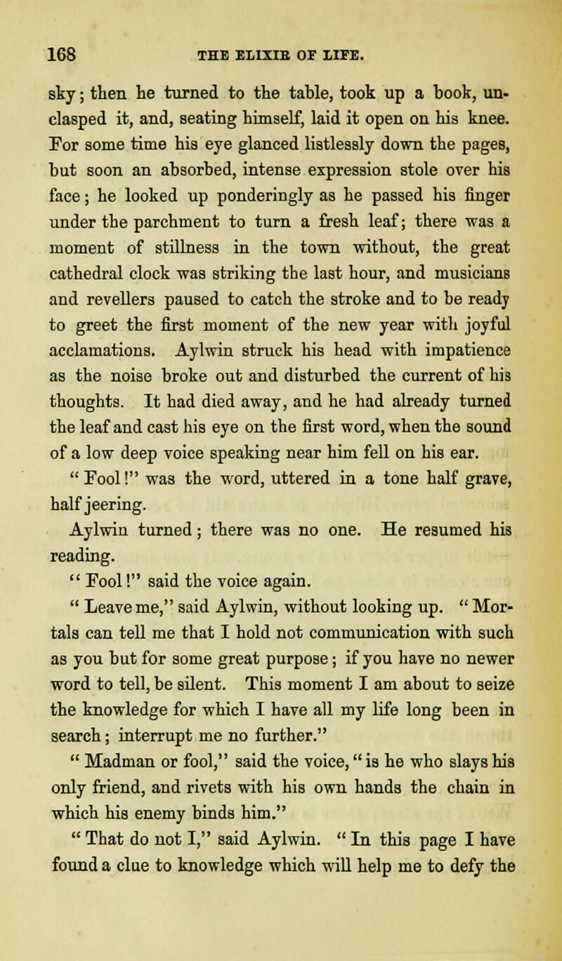 sky; then he turned to the table, took up a book, un- clasped it, and, seating himself, laid it open on his knee. For some time his eye glanced listlessly down the pages, but soon an absorbed, intense expression stole over his face; he looked up ponderingly as he passed his finger under the parchment to turn a fresh leaf; there was a moment of stillness in the town without, the great cathedral clock was striking the last hour, and musicians and revellers paused to catch the stroke and to be ready to greet the first moment of the new year witli joyful acclamations. Aylwin struck his head with impatience as the noise broke out and disturbed the current of his thoughts. It had died away, and he had already turned the leaf and cast his eye on the first word, when the sound of a low deep voice speaking near him fell on his ear.  Fool! was the word, uttered in a tone half grave, half jeering. Aylwin turned; there was no one. He resumed his reading.  Fool! said the voice again.  Leave me, said Aylwin, without looking up.  Mor- tals can tell me that I hold not communication with such as you but for some great purpose; if you have no newer word to tell, be silent. This moment I am about to seize the knowledge for which I have all my life long been in search; interrupt me no further.  Madman or fool, said the voice, is he who slays his only friend, and rivets with his own hands the chain in which his enemy binds him.  That do not I, said Aylwin.  In this page I have found a clue to knowledge which will help me to defy the