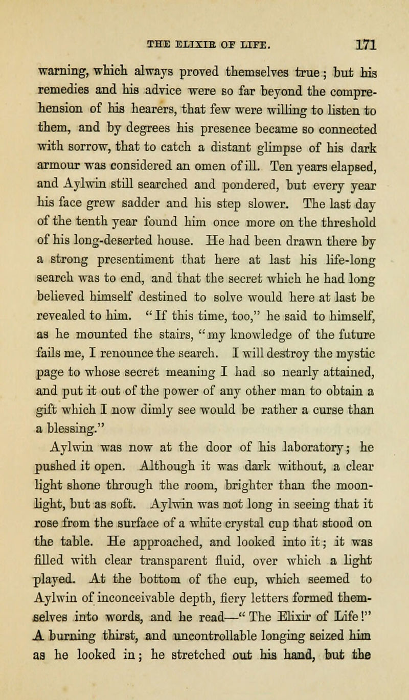 warning, which always proved themselves true; but his remedies and his advice were so far beyond the compre- hension of his hearers, that few were willing to listen to them, and by degrees his presence became so connected with sorrow, that to catch a distant glimpse of his dark armour was considered an omen of ill. Ten years elapsed, and Aylwin still searched and pondered, but every year his face grew sadder and his step slower. The last day of the tenth year found him once more on the threshold of his long-deserted house. He had been drawn there by a strong presentiment that here at last his life-long search was to end, and that the secret which he had long believed himself destined to solve would here at last be revealed to him. If this time, too, he said to himself, as he mounted the stairs,  my knowledge of the future fails me, I renounce the search. I will destroy the mystic page to whose secret meaning I had so nearly attained, and put it out of the power of any other man to obtain a gift which I now dimly see would be rather a curse than a blessing. Aylwin was now at the door of his laboratory; he pushed it open. Although it was dark without, a clear light shone through the room, brighter than the moon- light, but as soft. Aylwin was not long in seeing that it rose from the surface of a white crystal cup that stood on the table. He approached, and looked into it; it was filled with clear transparent fluid, over which a light played. At the bottom of the cup, which seemed to Aylwin of inconceivable depth, fiery letters formed them- selves into words, and he read— The Elixir of Life! A burning thirst, and uncontrollable longing seized him aa he looked in; he stretched out his hand, but the