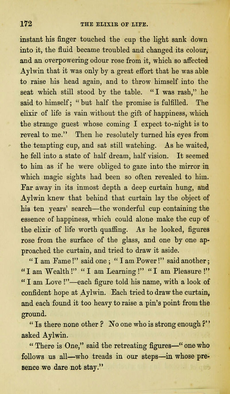 instant his finger touched the cup the light sank down into it, the fluid became troubled and changed its colour, and an overpowering odour rose from it, which so affected Aylwin that it was only by a great effort that he was able to raise his head again, and to throw himself into the seat which still stood by the table. I was rash, he said to himself; but half the promise is fulfilled. The elixir of life is vain without the gift of happiness, which the strange guest whose coming I expect to-night is to reveal to me. Then he resolutely turned his eyes from the tempting cup, and sat still watching. As he waited, he fell into a state of half dream, half vision. It seemed to him as if he were obliged to gaze into the mirror in which magic sights had been so often revealed to him. Par away in its inmost depth a deep curtain hung, and Aylwin knew that behind that curtain lay the object of his ten years' search—the wonderful cup containing the essence of happiness, which could alone make the cup of the elixir of life worth quaffing. As he looked, figures rose from the surface of the glass, and one by one ap- proached the curtain, and tried to draw it aside.  I am Fame! said one ;  I am Power! said another;  I am Wealth!  I am Learning!  I am Pleasure !  I am Love !—each figure told his name, with a look of confident hope at Aylwin. Each tried to draw the curtain, and each found it too heavy to raise a pin's point from the ground.  Is there none other ? No one who is strong enough ?'' asked Aylwin.  There is One, said the retreating figures— one who follows us all—who treads in our steps—in whose pre- sence we dare not stay.