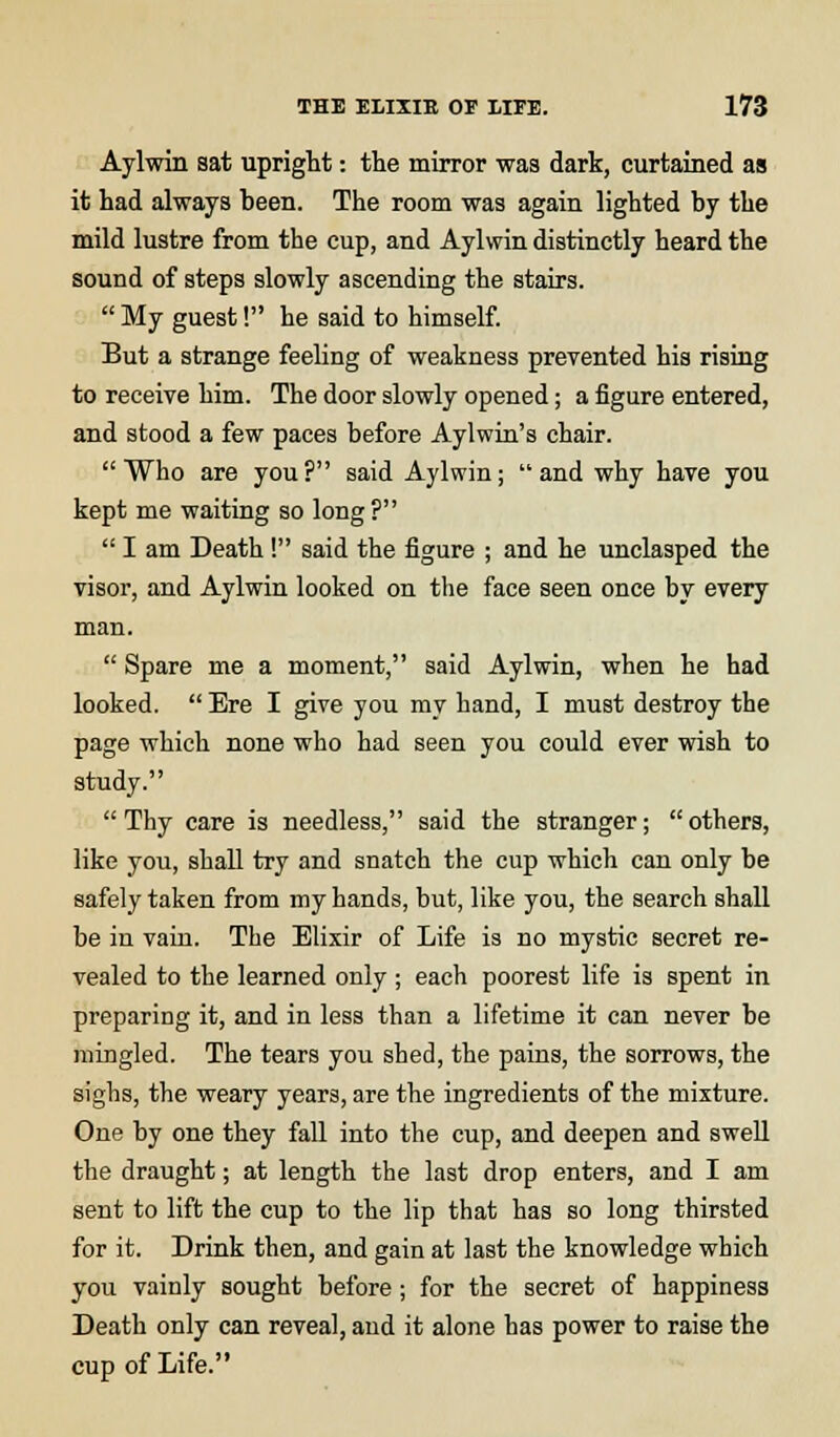 Aylwin sat upright: the mirror was dark, curtained as it had always been. The room was again lighted by the mild lustre from tbe cup, and Aylwin distinctly heard the sound of steps slowly ascending the stairs.  My guest! he said to himself. But a strange feeling of weakness prevented his rising to receive him. The door slowly opened; a figure entered, and stood a few paces before Aylwin's chair. Who are you? said Aylwin; and why have you kept me waiting so long ?  I am Death! said the figure ; and he unclasped the visor, and Aylwin looked on the face seen once by every man.  Spare me a moment, said Aylwin, when he had looked.  Ere I give you my hand, I must destroy the page which none who had seen you could ever wish to study.  Thy care is needless, said the stranger;  others, like you, shall try and snatch the cup which can only be safely taken from my hands, but, like you, the search shall be in vain. The Elixir of Life is no mystic secret re- vealed to the learned only; each poorest life is spent in preparing it, and in less than a lifetime it can never be mingled. The tears you shed, the pains, the sorrows, the sighs, the weary years, are the ingredients of the mixture. One by one they fall into the cup, and deepen and swell the draught; at length the last drop enters, and I am sent to lift the cup to the lip that has so long thirsted for it. Drink then, and gain at last the knowledge which you vainly sought before ; for the secret of happiness Death only can reveal, and it alone has power to raise the cup of Life.