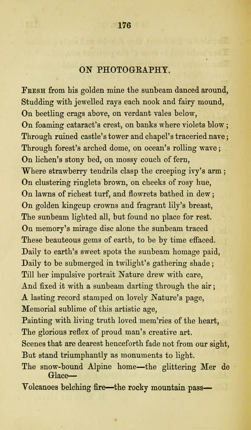 ON PHOTOGKAPHY. Fbesh from his golden mine the sunbeam danced around, Studding with jewelled rays each nook and fairy mound, On beetling crags above, on verdant vales below, On foaming cataract's crest, on banks where violets blow ; Through ruined castle's tower and chapel's traceried nave; Through forest's arched dome, on ocean's rolling wave; On lichen's stony bed, on mossy couch of fern, Where strawberry tendrils clasp the creeping ivy's arm; On clustering ringlets brown, on cheeks of rosy hue, On lawns of richest turf, and flowrets bathed in dew; On golden kingcup crowns and fragrant lily's breast, The sunbeam lighted all, but found no place for rest. On memory's mirage disc alone the sunbeam traced These beauteous gems of earth, to be by time effaced. Daily to earth's sweet spots the sunbeam homage paid, Daily to be submerged in twilight's gathering shade; Till her impulsive portrait Nature drew with care, And fixed it with a sunbeam darting through the air ; A lasting record stamped on lovely Nature's page, Memorial sublime of this artistic age, Painting with living truth loved mem'ries of the heart, The glorious reflex of proud man's creative art. Scenes that are dearest henceforth fade not from our sight, But stand triumphantly as monuments to light. The snow-bound Alpine home—the glittering Mer de Glace— Volcanoes belching fire—the rocky mountain pass—