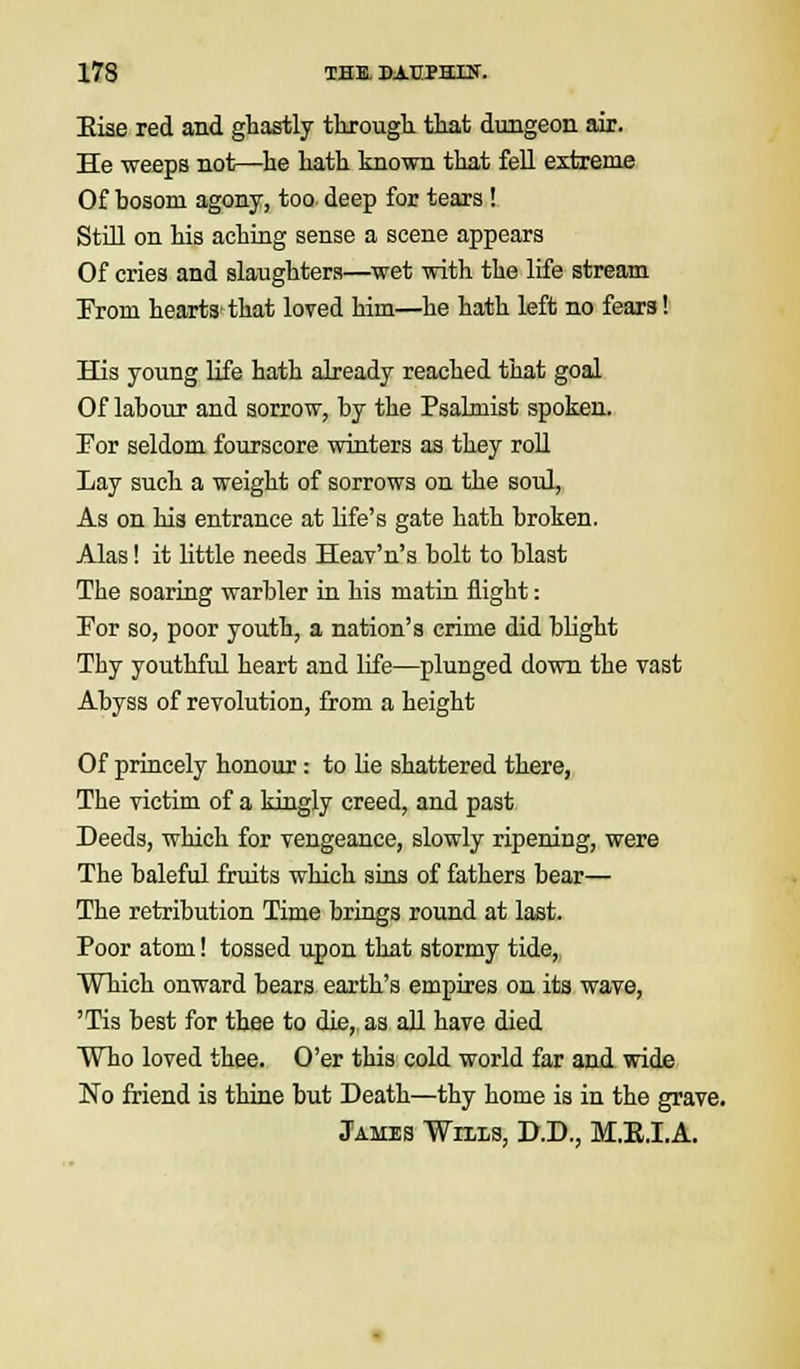 Eiae red and ghastly through that dungeon air. He weeps not—he hath known that fell extreme Of bosom agony, too deep for tears ! Still on his aching sense a scene appears Of cries and slaughters—wet with the life stream Prom hearts that loved him—he hath left no fears! His young life hath already reached that goal Of labour and sorrow, by the Psalmist spoken. Por seldom fourscore winters as they roll Lay such a weight of sorrows on the soul, As on his entrance at life's gate hath broken. Alas! it little needs Heav'n's bolt to blast The soaring warbler in his matin flight: Por so, poor youth, a nation's crime did blight Thy youthful heart and life—plunged down the vast Abyss of revolution, from a height Of princely honour: to lie shattered there, The victim of a kingly creed, and past Deeds, which for vengeance, slowly ripening, were The baleful fruits which sins of fathers bear— The retribution Time brings round at last. Poor atom! tossed upon that stormy tide, Which onward bears earth's empires on its wave, 'Tis best for thee to die, as all have died Who loved thee. O'er this cold world far and wide No friend is thine but Death—thy home is in the grave. James Wills, D.D., M.E.I.A.