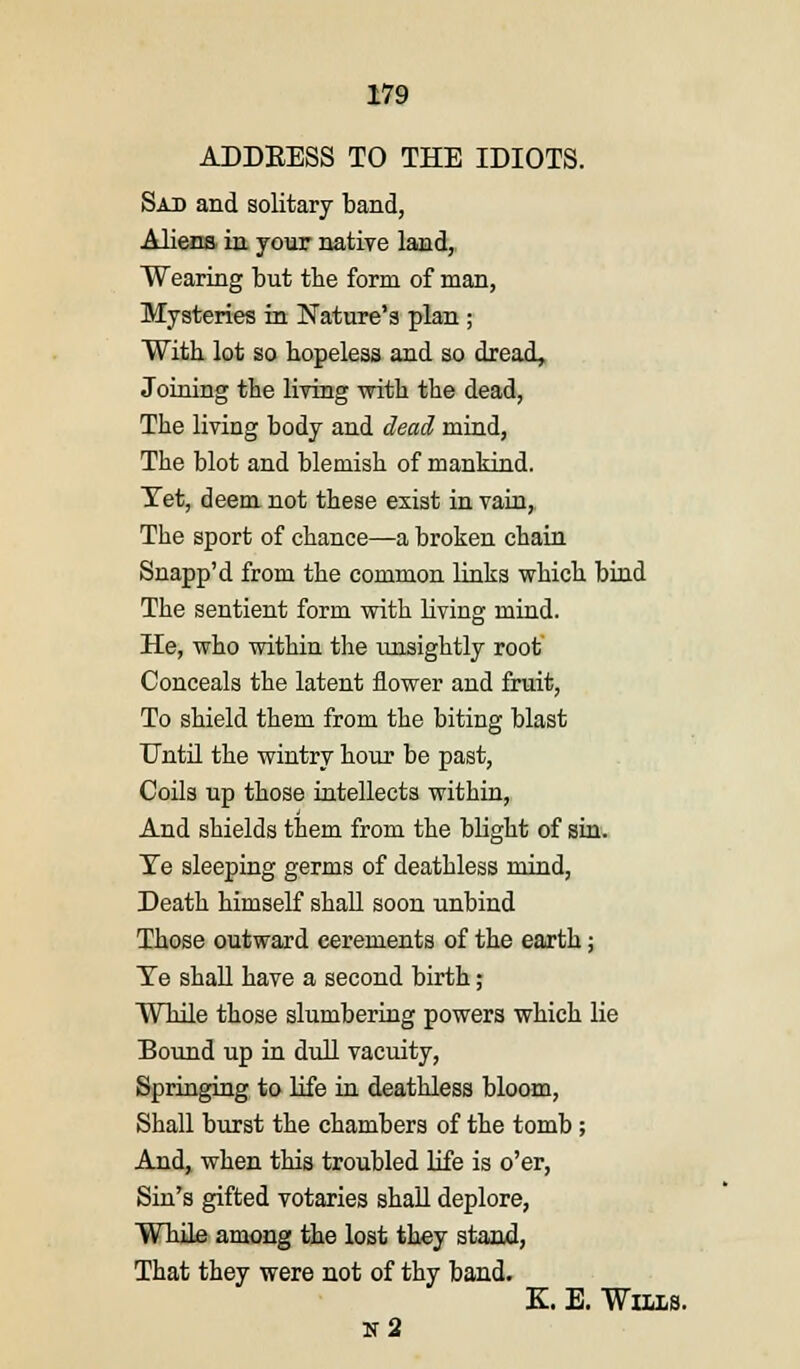ADDEESS TO THE IDIOTS. Sad and solitary band, Aliens in your native land, Wearing but the form of man, Mysteries in Nature's plan ; With lot so hopeless and so dread, Joining the living with the dead, The living body and dead mind, The blot and blemish of mankind. Tet, deem not these exist in vain, The sport of chance—a broken chain Snapp'd from the common links which bind The sentient form with living mind. He, who within the unsightly root Conceals the latent flower and fruit, To shield them from the biting blast Until the wintry hour be past, Coils up those intellects within, And shields them from the blight of sin. Te sleeping germs of deathless mind, Death himself shall soon unbind Those outward cerements of the earth; Te shall have a second birth ; While those slumbering powers which lie Bound up in dull vacuity, Springing to life in deathless bloom, Shall burst the chambers of the tomb ; And, when this troubled life is o'er, Sin's gifted votaries shall deplore, While among the lost they stand, That they were not of thy band. K. E. Wii-ls. n2