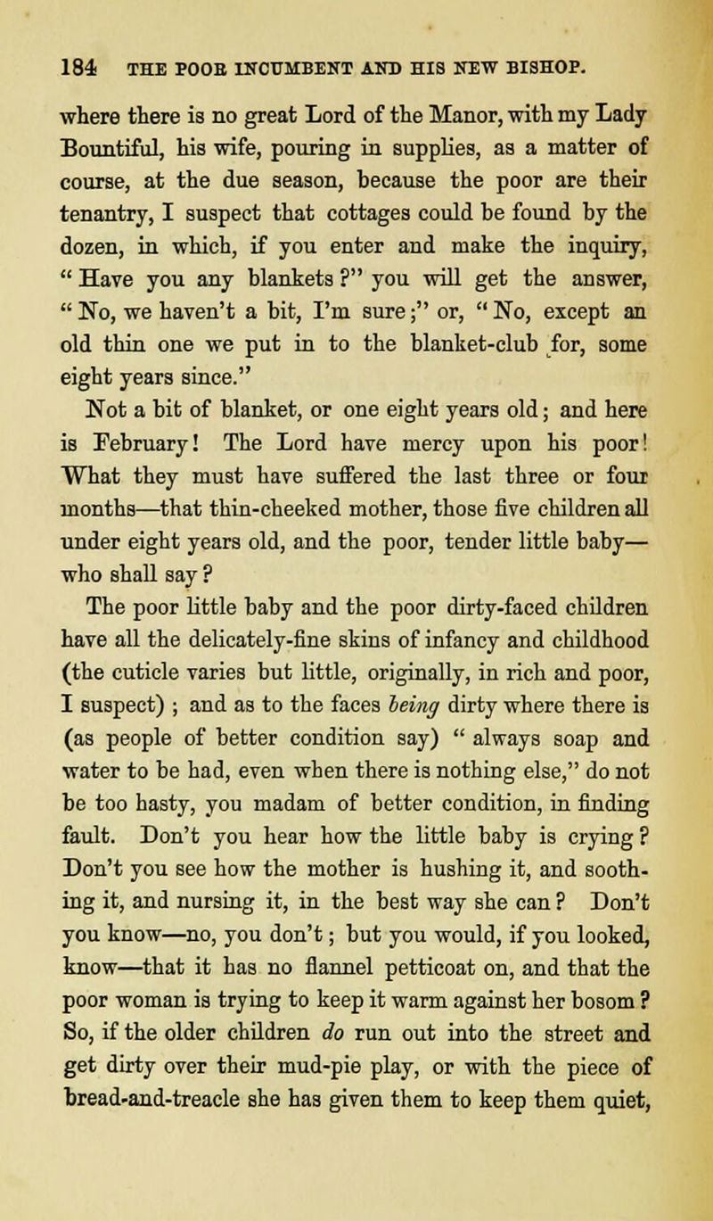 where there is no great Lord of the Manor, with my Lady Bountiful, his wife, pouring in supplies, as a matter of course, at the due season, because the poor are then- tenantry, I suspect that cottages could be found by the dozen, in which, if you enter and make the inquiry,  Have you any blankets ? you will get the answer,  No, we haven't a bit, I'm sure; or,  No, except an old thin one we put in to the blanket-club for, some eight years since. Not a bit of blanket, or one eight years old; and here is February! The Lord have mercy upon his poor! What they must have suffered the last three or four months—that thin-cheeked mother, those five children all under eight years old, and the poor, tender little baby— who shall say ? The poor little baby and the poor dirty-faced children have all the delicately-fine skins of infancy and childhood (the cuticle varies but little, originally, in rich and poor, I suspect) ; and as to the faces being dirty where there is (as people of better condition say)  always soap and water to be had, even when there is nothing else, do not be too hasty, you madam of better condition, in finding fault. Don't you hear how the little baby is crying ? Don't you see how the mother is hushing it, and sooth- ing it, and nursing it, in the best way she can ? Don't you know—no, you don't; but you would, if you looked, know—that it has no flannel petticoat on, and that the poor woman is trying to keep it warm against her bosom ? So, if the older children do run out into the street and get dirty over their mud-pie play, or with the piece of bread-and-treacle she has given them to keep them quiet,