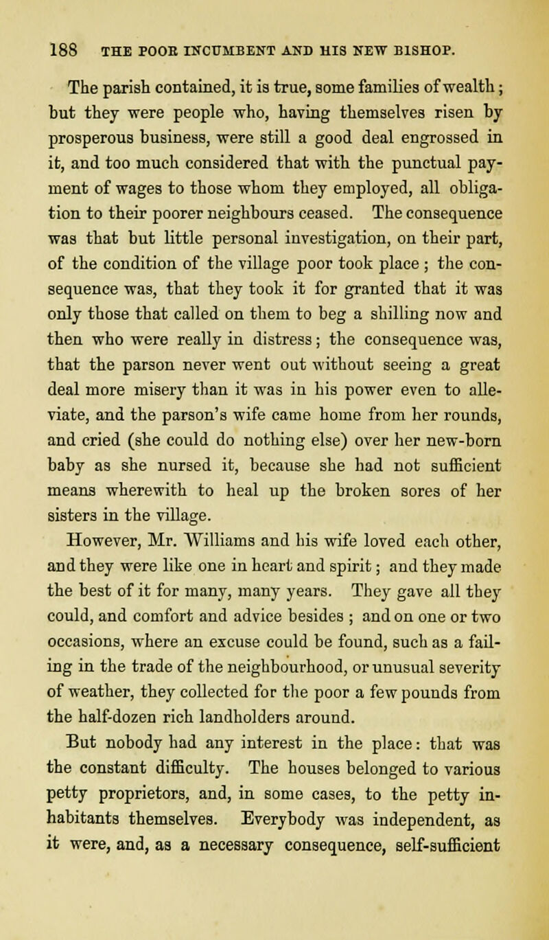 The parish contained, it is true, some families of wealth; but they were people who, having themselves risen by prosperous business, were still a good deal engrossed in it, and too much considered that with the punctual pay- ment of wages to those whom they employed, all obliga- tion to their poorer neighbours ceased. The consequence was that but little personal investigation, on their part, of the condition of the village poor took place ; the con- sequence was, that they took it for granted that it was only those that called on them to beg a shilling now and then who were really in distress; the consequence was, that the parson never went out without seeing a great deal more misery than it was in his power even to alle- viate, and the parson's wife came home from her rounds, and cried (she could do nothing else) over her new-born baby as she nursed it, because she had not sufficient means wherewith to heal up the broken sores of her sisters in the village. However, Mr. Williams and his wife loved each other, and they were like one in heart and spirit; and they made the best of it for many, many years. They gave all they could, and comfort and advice besides ; and on one or two occasions, where an excuse could be found, such as a fail- ing in the trade of the neighbourhood, or unusual severity of weather, they collected for the poor a few pounds from the half-dozen rich landholders around. But nobody had any interest in the place: that was the constant difficulty. The houses belonged to various petty proprietors, and, in some cases, to the petty in- habitants themselves. Everybody was independent, as it were, and, as a necessary consequence, self-sufficient