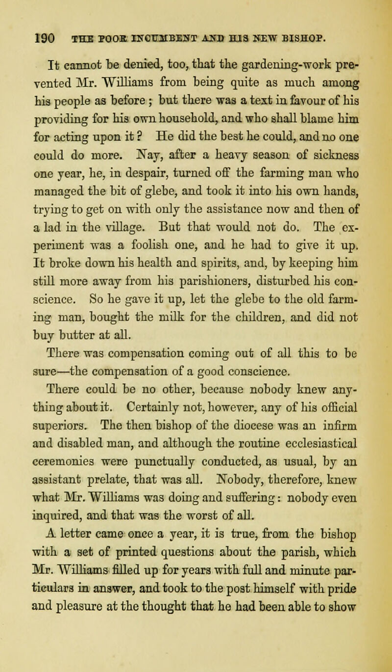 It cannot be denied, too, that the gardening-work pre- vented Mr. Williams from being quite as much among his people as before ; but there was a text in favour of his providing for his own household, and who shall blame him for acting upon it ? He did the best he could, and no one could do more. Nay, after a heavy season of sickness one year, he, in despair, turned off the farming man who managed the bit of glebe, and took it into his own hands, trying to get on with only the assistance now and then of a lad in the village. But that would not do. The ex- periment was a foolish one, and he had to give it up. It broke down his health and spirits, and, by keeping him still more away from his parishioners, disturbed his con- science. So he gave it up, let the glebe to the old farm- ing man, bought the milk for the children, and did not buy butter at all. There was compensation coming out of all this to be sure—the compensation of a good conscience. There could be no other, because nobody knew any- thing about it. Certainly not, however, any of his official superiors. The then bishop of the diocese was an infirm and disabled man, and although the routine ecclesiastical ceremonies were punctually conducted, as usual, by an assistant prelate, that was all. Nobody, therefore, knew what Mr. Williams was doing and suffering: nobody even inquired, and that was the worst of all. A letter came once a year, it is true, from the bishop with a set of printed questions about the parish, which Mr. Williams filled up for years with full and minute par- ticulars in answer, and took to the post himself with pride and pleasure at the thought that he had been able to show